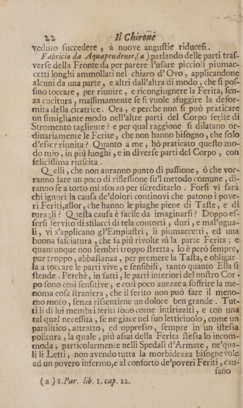 veduto fuccedere , a nuove anguftie riducefi. F abricio da Aquapendente,(a ) parlando delle parti traf- verfe della Fronte da per parere V’ufare piccio!! piumac- cetti longhi ammollati nel chiaro d’ Ovo, applicandone alcuni da una parte, e altri dall’altra di modo , che fi pof- fino toccare ; per riunire; e ricongiugnere la Ferita; fen-. za cucitura , maffimamente fe fi vuole sfuggire la defor- mita della cicatrice. Ora, e perche non fi può praticare un fimigliante modo nell’altre parti del Corpo ferite di dinariamente le Ferite, che non hanno bifogno ; che folo d’efserriunita? Quanto a me; hò praticato quefto mo- do mio, in piùluoghi se in diverfe parti del Corpo , con. feliciffima riufcita . si Quelli, che non auranno punto di paffione, 6 che vor- ranno fare un poco di rifleffione fu] metodo comune , di- ranno fe a torto misforzo per ifcreditarlo .: Forfi vi fara chi ignori la caufa de’dolori continovi che patono i pove- ri Feriti,allor, che hanno le piaghe piene di Tafte, e di turazli? Quefta caufa è facile da imaginarfi? Doppo ef- ferfi fervito di sfilacci di tela contorti ; duri, e mal’ugua- li, vi s’applicano gl’Eimpiaftri, li piumaccetti, ed una quantunque non fembri troppo ftretta, lo è però fempre, purtroppo, abbafianza, per premere la Tafta, e obligar. la atoccare le parti vive , e fenfibili, tanto quanto Ella fi ftende . Perchè, in fatti, le parti interiori del noftro Cor - po fono così fenfitive e così poco auezze a foffrire la me- noma cofa ftraniera , che il ferito non può fare il meno- mo moto, fenza rifsentirne un dolore ben grande. Tut-. tili di lui membri feriti fono come intirizziti, e con una tal qual neceffità, fe ne giace nel fuo letticiuolo, come un. paralitico , attratto, ed opprefso, fempre in'un iftefsa pofitura ; la quale , più afsai della Ferita ftefsa lo incom- moda ; particolarmente nelli Spedali d’Armate , ne’qua- li li Letti; non'avendotutta la morbidezza bifognevole ad un povero infermo,e al conforto de’poveri Feriti, cau- (| fano |. (a)i.Par. Lb.1.cap.22.