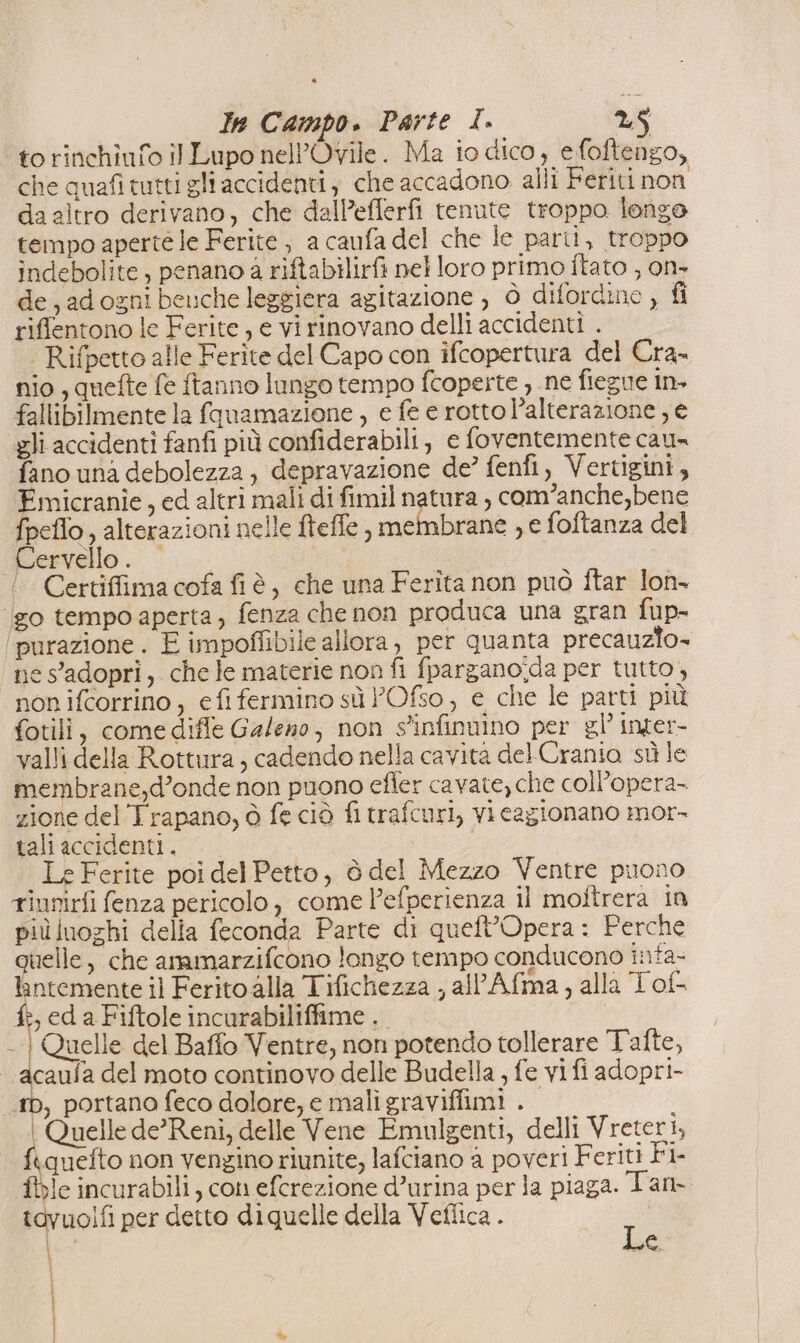 to rinchiufo il Lupo nell’Ovile. Ma io dico, efoftengo, che quafi tutti gli accidenti, che accadono alli Feriti non da altro derivano, che dalP’efferfi tenute troppo longe tempo aperte le Ferite , a caufa del che le parti, troppo indebolite, penano 4 riftabilirfi nel loro primo Îtato , on+ de, adognibeuche leggiera agitazione , ò difordine , fi riffentono le Ferite, e vi rinovano delli accidenti . | _ | Rifpetto alle Ferite del Capo con ifcopertura del Cra. nio , quefte fe ftanno lungo tempo fcoperte , ne fiegue in» fallibilmente la favamazione , e fe e rottol’alterazione , e gli accidenti fanfi più confiderabili, e foventemente cau= fano una debolezza, depravazione de’ fenfi, Vertigini, Emicranie, ed altri mali di fimil natura , com’anche,bene fpeflo, alterazioni nelle fteffe , membrane , e foftanza del Cervello. Certiffima cofa fiè, che una Ferita non può fÎtar lon- ‘go tempoaperta, fenza che non produca una gran fup- purazione . È impoffibile allora, per quanta precauzio= nes'adopri, che le materie non fi fpargano'da per tutto, non ifcorrino, efifermino sù ’Ofso, e che le parti più fotili, comediffe Galeno, non s'infinnino per gl’ inger- valli della Rottura, cadendo nella cavita del Crania sù le membrane,d’onde non puono efler cavate, che coll’opera- zione del Trapano, ò fe ciò fi trafcuri, vi cagionano mor- tali accidenti. Le Ferite poi del Petto, è del Mezzo Ventre puono tinnirfi fenza pericolo, come l’efperienza il moftrera in più luoghi della feconda Parte di queft’Opera : Perche quelle, che ammarzifcono longo tempo conducono infa- lintemente il Ferito alla Tifichezza , alAfma, alla Tof- fi, ed a Fiftole incurabiliffime Quelle del Baffo Ventre, non potendo tollerare Tafte, caula del moto continovo delle Budella , fe vi fi adopri- , portano feco dolore, e maligraviffimi . | Quelle de’ Reni, delle Vene Emulgenti, delli Vreteri, ftquefto non vengino riunite, lafciano a poveri Feriti Fi fbie incurabili, con efcrezione d’urina per la piaga. Tam. tavuolfi per detto diquelle della Veflica . Do, \ | ie