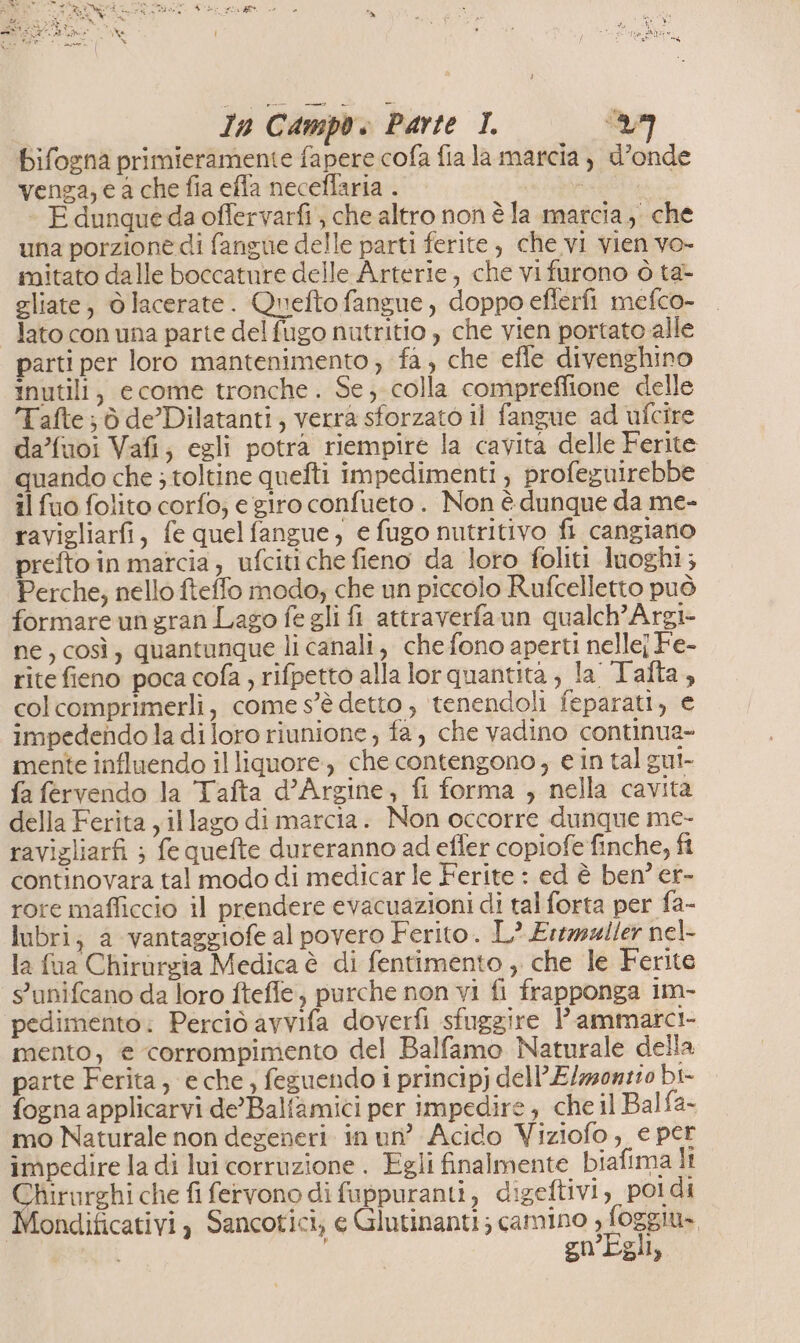 Bifogna primieramente fapere cofa fia la marcia ) d’onde venga; e a che fia effa neceflaria . egtiipa F dunqueda offervarfi , che altro non è la marcia, che una porzione di fangue delle parti ferite, che vi vien vo- mitato dalle boccature delle Arterie, che vi furono ò ta- gliate, olacerate. Quefto fangue , doppo eflerfi mefco- lato con una parte del fugo nutritio , che vien portato alle parti per loro mantenimento; fa, che effe divenghino Inutili, ecome tronche . Se; colla compreflione delle Tafte; ò de’ Dilatanti, verra sforzato il fangue ad ufcire da’fuoi Vafi; egli potra riempire la cavita delle Ferite quando che ; toltine quefti impedimenti } profeguirebbe il fuo folito corfo; e giro confueto . Non è dunque da me- ravigliarfi, fe quelfangue; e fugo nutritivo fi cangiano prefto in matcia, ufcitiche fieno da loro foliti luoghi; Perche; nello fteffo modo; che un piccolo Rufcelletto può formare un gran Lago fe gli fi attraverfaun qualch’Argi- ne, così, quantunque li canali, che fono aperti nellej Fe- rite fieno poca cofa , rifpetto alla lor quantita, la Tafta, col comprimerli, come s'è detto ; ‘tenendoli feparati, e impedendo la di loro riunione ; fa, che vadino continua- mente influendo il liquore, che contengono, e in tal gui- fa fervendo la Tafta d’Argine, fi forma , nella cavita della Ferita yillago di marcia. Non occorre dunque me- ravigliarfi ; fe quefte dureranno ad efler copiofe finche, fi continovara tal modo di medicar le Ferite : ed è ben? er- rore mafliccio il prendere evacuazioni di tal forta per fa- lubri; a vantaggiofe al povero Ferito. L? Ertwller nel- la fua Chirurgia Medica è di fentimento , che le Ferite s'unifcano da loro ftefle, purche non vi fi frapponga im- ‘pedimento: Perciò avvifa doverfi sfuggire lammarci- mento, e corrompimento del Balfamo Naturale della parte Ferita, e che, feguendo i principj dell’E/zzonz:0 bi- fogna applicarvi de’'Balfamici per impedire , che il Balfa- mo Naturale non degeneri in un’ Acido Viziofo, e per impedire la di lui corruzione . Egli finalmente biafima ll anna fifervono di fuppuranti, digeftivi, poldi ondificativi , Sancotici; e Glutinanti; camino , foggiu» gn’Egli,