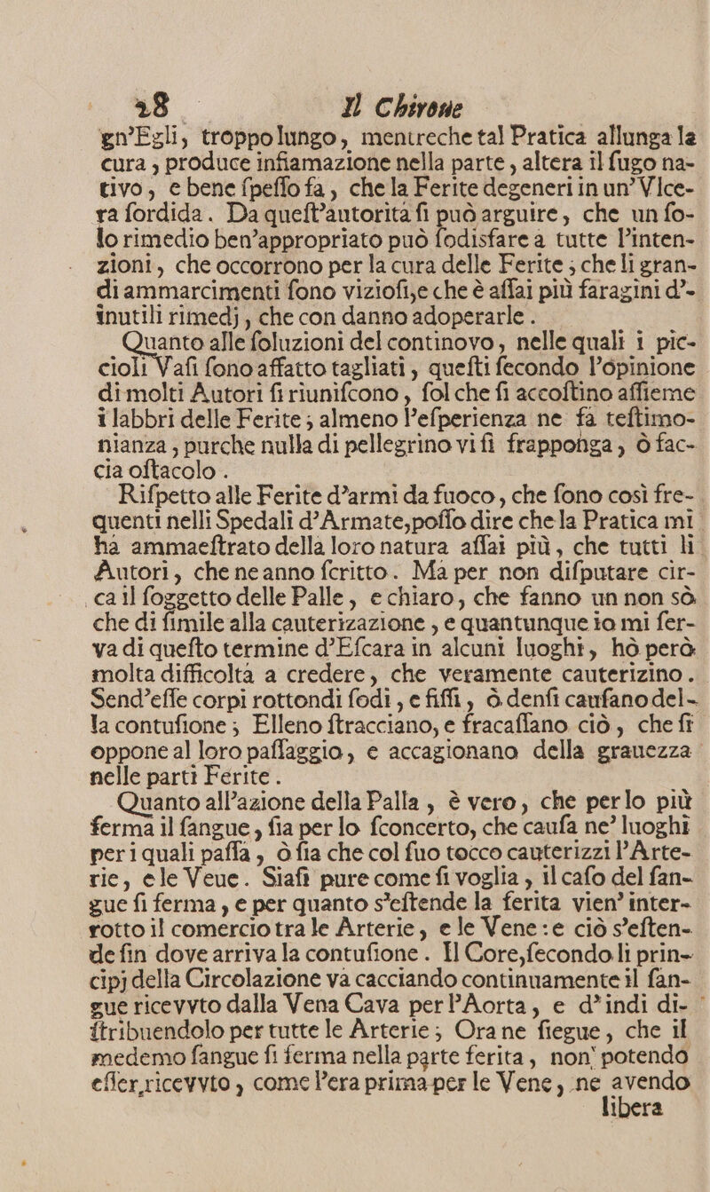 280 I Chirone gn'Egli, troppolungo, mentreche tal Pratica allunga la cura , produce infiamazione nella parte, altera il fugo na- tivo, e bene fpeffo fa, chela Ferite degeneriinun’Vice- ra fordida. Da queft’autorita fi può arguire, che un fo- lo rimedio ben’appropriato può fodisfare a tutte linten- zioni, che occorrono per la cura delle Ferite ; che li gran- diammarcimenti fono viziofi,e che è affai più faragini d’- inutili rimedj, che con danno adoperarle . Guenco alle foluzioni del continovo, nelle quali i pic- cioli Vafi fono affatto tagliati, quefti fecondo l’opinione dimolti Autori firiunifcono , fol che fi accoftino affieme i labbri delle Ferite ; almeno l’efperienza ne fa teftimo- nianza, purche nulla di pellegrino vifi frapponga, ò fac- cia oftacolo . Rifpetto alle Ferite d’armi da fuoco, che fono così fre- quenti nelli Spedali d’Armate,poffo dire chela Pratica mi. ha ammaetftrato della loro natura affai più, che tutti li Autori, che ne anno fcritto. Ma per non difputare cir- call foggetto delle Palle, e chiaro, che fanno un non sò. che di fimile alla cauterizazione , e quantunque io mi fer- va di quefto termine d’Efcara in alcuni luoghi, hò perà molta difficolta a credere, che veramente cauterizino.. Send’effe corpi rottondi fodi, e fiffi, ò denft caufanodel- la contufione ; Elleno ftracciano, e fracaffano ciò, che fi oppone al loro paffaggio, e accagionano della granezza nelle partì Ferite . i Quanto all’azione della Palla, è vero, che perlo più ferma il fangue, fia per lo fconcerto, che caufa ne’ luoghi periquali paffa, ò fia che col fuo tocco cauterizzi lArte- rie, ele Veue. Siaft pure comefivoglia , il cafo del fan- gue fi ferma, e per quanto s’eftende la ferita vien’ inter- rotto il comercio tra le Arterie, e le Vene:e ciò s'eften- de fin dove arriva la contufione . Il Core,fecondo.li prin- cipj della Circolazione va cacciando continuamente il fan- gue ricevyto dalla Vena Cava perl’Aorta, e d*indi di- ‘ itribuendolo per tutte le Arterie; Ora ne fiegue, che il medemo fangue fi ferma nella parte ferita, non' potendo efer,ricevyto ) come Pera prima-per le Vene, sat ig ibera