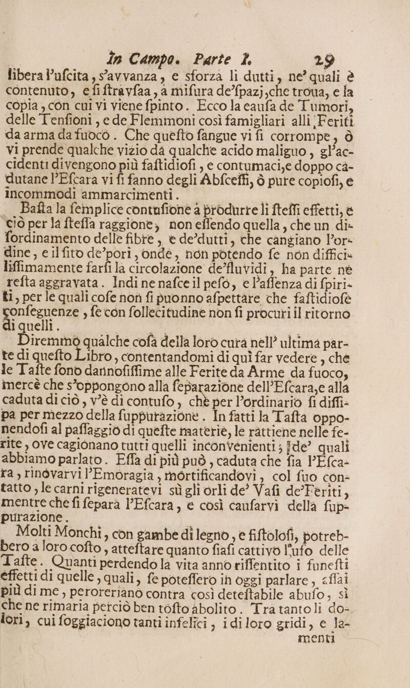 libera l’ufcita ,savvanza, e sforza li dutti, ne’ quali è contenuto, efiftravfaa, a mifura de/fpazj,che troua, e fa copia , con cui vi viene fpinto. Ecco la caufa de Tumori, delle Tenfioni , e de Flemmoni così famigliari alli ‘Feriti da arma da fuocò . Che quefto fangue vi fi corrompe, è vi prende qualche vizio da qualche acido maliguo , gl’ac- cidenti divengono più faftidiofi , e contumaci,e doppo ca- dutane l’Efcara vi fi fanno degli Abfceffi, è pure copiofi, e incommodi ammarcimenti . - . Bafta la femplice contafione a produrre lì fteffi effetti, è ciò per la fteffa raggione, non effendo quella, che un di» fordinamento delle fibre, e de’dutti, che cangiano Por- dine, e ilfito de’pori, ondé, non potendo fe non diffici» liffimamente farfi la circolazione de’fluvidi, ha parte né refta aggravata. Indi ne nafce il pefò, e l’affenza di fpiri- ti, per le quali cofe non fi puonno afpettàre che faftidiofè rac s fe con follecitudine non fi procuri il ritorno iquelli. ati | Diremmò qualche cofà della loro cura nell’ ultima par- te di quefto Libro, contentandomi di quì far vedere , che le Tafte fono daninofiffime alle Ferite da Arme da fuoco, inercè che s’oppongono alla feparazione dell’Efcara,e alla caduta di ciò , v'è di contufo, che per l’ordinario fi diffi pa per mezzo della fuppurazione . In fatti la Tafta oppo- nendofi al paffazgio di quefte materiè, le rattiene nelle fe- rite , ove cagionano tutti quelli inconvenienti ; fde? quali abbiamo parlato . Fffa di più può, caduta che fia PEfca- ra, ringvarvil’Emoragia , mortificandovi , col fuo con- tatto , le carni rigeneratevi sù gli orli de’ Vafi de’Feriti, mentre che fi fepara l’Efcara, e così canfarvi della fup- purazione . i Molti Monchi, con gambe di legno, e fiftolofi; potreb- bero a loro cofto, atteftare quanto fiafi cattivo l’ufo delle 1afte + Quanti perdendo la vita anno riffentito i funefti effetti di quelle , quali, fe poteffero ih oggi parlare, «fai più di me, perorerianò contra così deteftabile abufo; sì che ne rimaria petciò ben tofto abolito. Tra tantoli do-. lori, cui foggiaciono tanti infelici 3 idiloro gridi, e la- menti