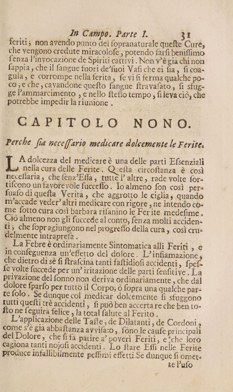 feriti; mon avendo punto del fopranaturale quefte Cure, che vengono eredute miracolofe ; potendo farfi beniffimo fenza l’invocazione de Spiriti cattivi. Non v'èsia chi non fappia, che il fangue fuori de’fuoi Vafi che ei fia , fi coa+ gula, e corrompe nella ferita, fe vi fi ferma qualche po- co; e che, cavandone quefto fangue ftravafato, fi sfug- ge l’ammarcimento , e nello fteflo tempo, fi leva ciò, che potrebbe impedir la riunione . | CAPITOLO NONO. Perche fia nece(fario medicare dolcemente le Ferite, e dolcezza del medicare è una delle parti Efsenziali 4 nella cura delle Ferite. Quefta circoftanza è così necellaria , che fenz’Efla, tutte l’ altre, rade volte fore tifcono unfavorevole fucceffo. Io almeno fon così pets fuafo di quefta Verità, che arerotto le ciglia; quandò m’accade veder” altri medicare con rigore ; ne intendo cò« me fotto cura così barbara rifanino le Ferite medefime. Ciò almeno non gli fuccede al conto, fenza molti acciden» ti; che fopragiungono nel progreflo della cura, così cru: delmente intraprefa . I o La Febre è ordinariamente Sintomatica alli Feriti ,é inconfeguenza un’effetto del dolore. L? infiamazione, che dietro di sè fi ftrafcinà tanti faftidiofi accidenti, fpef= {e volte fuccede per un’ iritazione delle parti fenfitive. La privazione del fonno non deriva ordinariamente s che dal dolore fparfo per tutto il Corpo; ò fopra una qualche pat- te folo , Se dunque col medicar dolcemente fi sfuggono tutti quetti trè accidenti, fi può ben accetta re che ben to- fto ne feguira felice , la total falute al Ferito. | L'applicazione delle Tafte; de Dilatanti , de Cordoni, come s'è gia abbaftanza avvifa:0 ,.fonole caufe principali del Dolore, che fifa patire 2° poveri Feriti ; eche loro cagiona tanti nojofi accidenti. Lo ftare Effi nelle Ferite produce infallibilmente peffirni effetti.Se dunque heat te l’ufo