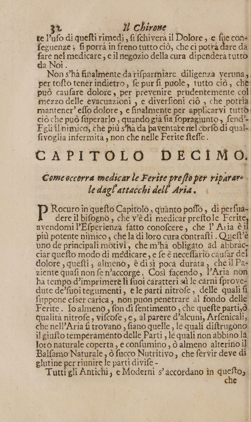 te ufo di quefti rimedj , fi fchivera il Dolore , e fie cons feguenze ; fi porrà in freno tutto ciò, che ci potrà dare dà fare nel medicare; e il negozio della cura dipendera tutto da Noi. dA Non s'ha finalmente da rifparmiare diligenza veruna, per tofto tener indietro, fe pur fi puole, tutto ciò, che: può caufare dolore , per prevenire prudentemente col| mezzo delle evacuazioni , e diverfioni ciò , che potria. mantencr” effo dolore, e finalmente per applicarvi tuttò: ciò che può fuperarlo ; quandogia fia fopragiunto, fend* Feli ilnimico, ché più s'ha da paventare nel corfo di qual. fivoglia infermità , non che nelle Ferite ftefle. CAPITOLO DECIMO. Comeoccorra medicar le Ferite preffo per riparare. ledagl'artacchi dell Aria. » P Rocuùro in quefté Capitolò, quanto poffo , di perfua- A dereilbifognò, che Vèdi medicarpreftole Ferite, avendomi ’Efperienza fatto conofcere, che P Aria èil più potente niimico; che la di loro cura contrafti . Quell’è uno de principali motivi, che m'ha obligato ad abbrac- ciar quefto modo di medicare, e fe è neceffario caufar dei dolore, quefti; alimenò, è disì poca durata, cheil Pa» ziente quafi non fe n’accorgé. Così facendo , Aria non ha tempo d’imprimere lì fuoi caratteri sì Ie carni fprove- dute de/fudi tesumenti, èle parti nitrofe, dellé quali fi fuppone efset carica, n6n puon penétrare al fondo delle Ferite. Io almenò,; fon di fentimento , che quefte parti,ò qualita nitrofe, vifcofe ; e, al parere d’alcuni, Arfenicali, che nell’Aria fi trovano , fiano quelle , le quali diftrugono il giufto temperamento delle Parti , le quali non abbino là. lorò naturale coperta, e confumino , ò almeno alterino il Balfamo Naturale, ò fucco Nutritivo, che fervir deve di glutine per riunire le parti divife - È Tutti gli Antichi, e Moderni s’ accordano in A 3 che