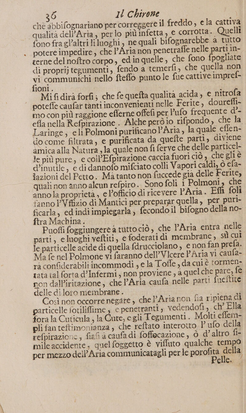 cheabbifognariano per correggere il freddo , e la cattiva qualità dell’Arta, perlo più infetta, e corrotta. Quelli fono fra gl’altri liluoghi , ne quali bifognarebbe a tutto potere impedire , che l’Aria non penetrafie nelle parti in- terne del noftro corpo, edinquelle, che fono fpogliate di proprij tegumenti, fendo a temerfi, che quella non hi communichi nello fteffo punto le fue cattive impref- Oni . Mi fi dirà forfi; che fe quefta qualita acida; € nitrofa poteffe caufat tanti inconvenienti nelle Ferite, dourefli- mo con più raggione eflerne offefi per l’ufo frequente d’- efla nella Refpirazione . Alche però io rifpondo, che la Laringe, eli Polmoni purificano PAria, la quale eflen- do come filtrata, e purificata da quefte parti, diviene amica alla Natura , la quale non fi ferve che delle particel- Je più pure, € collEfpirazione caccia fuori ciò , che gli è d'inutile, e di dannofo mifciato colli Vapori caldi, ò efa- fazioni del Petto. Ma tanto non fuccede gia delle Ferite, “quali non anno alcun refpiro. Sono foli i Polmoni, che annola proprieta , e l’officio di ricevere PAria. Effi foli fanno PVffizio di Mantici per preparar quella, per puri- ficarla, ed indiimpiegarla) fecondo il bifogno della no- ftra Machina . DA Puoffi foggiungere a tutto ciò , che Aria entra nelle parti, eluoghi veftiti, e foderati di membrane, st cui le patticelle acide di quella fdrucciolano , e non fan prefa. Ma fe nel Polmone vi faranno dell’Vicere PAria vi caufa- rà confiderabili incommodi ; e la Toffe , da cul è rormen- tata tal forta d’Infermi, non proviene , a quel che pare, fe non dalP’iritazione, che l’Aria caufa nelle parti fuelftite delle di loro membrane . ivo a Così non occorre negate , chel’Arianon fia ripiena di particelle fotiliffime , c penetranti, vedendofi, ch° Ella forala Cuticula , la Cute, e gli Tegumenti . Molti efflem- pli fan teftimonianza , che reftato interotto, l ufo della refpirazione; fiefi a caufadi foffecazione, ò d’ altro fi- mile accidente. quelfoggetto è vifiuto qualche tempo per mezzo dell'Aria communicatagli per le paroli Ce elle. —