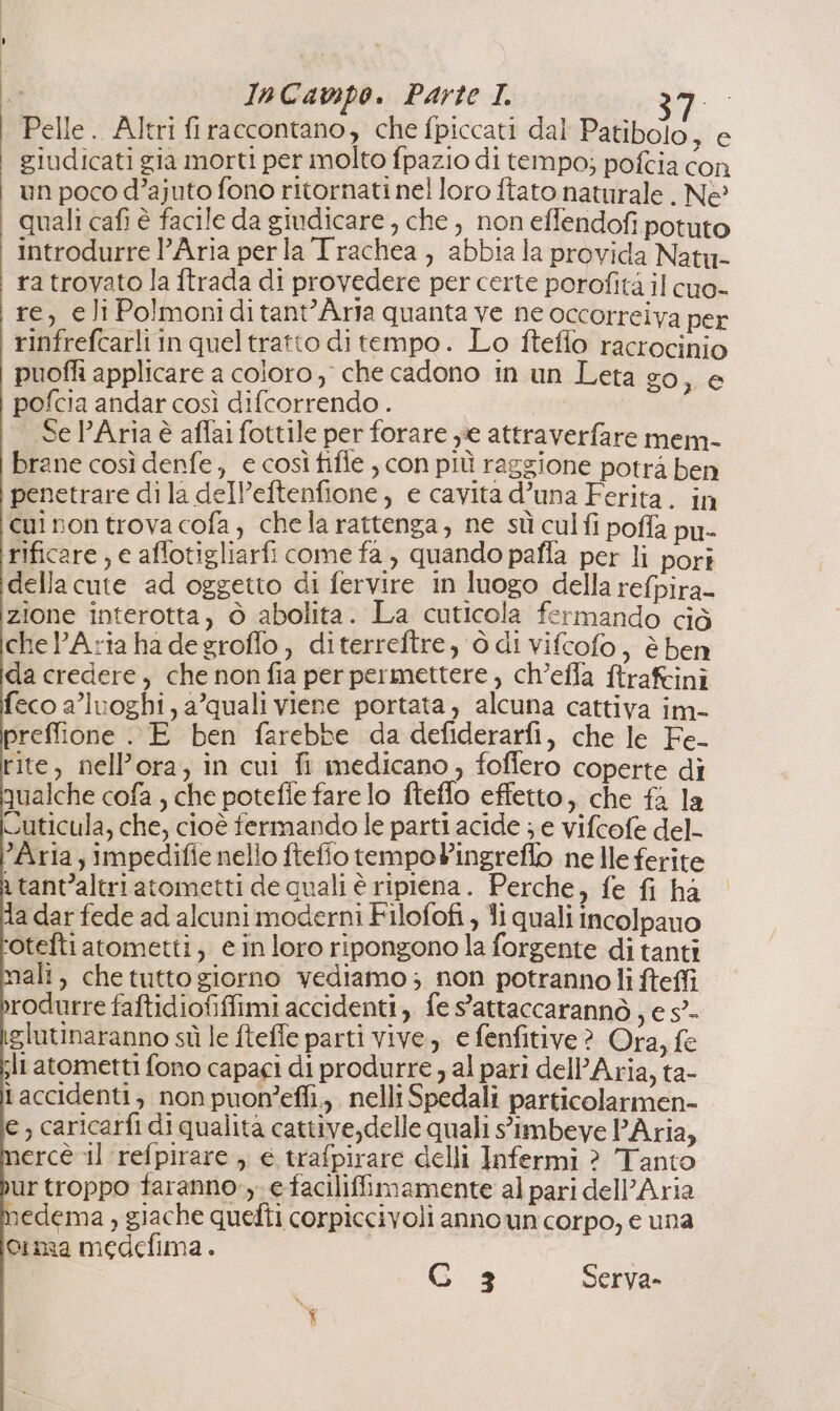 Pelle. Altri firaccontano, che fpiccati dal Patibolo, e giudicati gia morti per molto fpazio di tempo; pofcia con un poco d’ajuto fono ritornati nel loro ftato naturale . Ne quali cafi è facile da giudicare , che, non effendofi potuto introdurre l’Aria perla Trachea , abbia la provida Natu- ra trovato la ftrada di provedere per certe porofità il cuo- re, eli Polmoniditant’Arla quanta ve ne occorreiva per rinfrefcarli in queltratto di tempo. Lo fteffo racrocinio puoffi applicare a coloro, che cadono in un Leta go, e pofcia andar così difcorrendo . Se PAria è aflai fottile per forare ye attraverfare mem- brane così denfe, € così fifle , con più raggione potrà ben penetrare di la del’eftenfione, e cavita d’una Ferita. in cui non trova cofa , chela rattenga, ne sù culfi poffa pu- rificare , e affotigliarfi come fa , quando pafla per li pori della cute ad oggetto di fervire in luogo della refpira- zione interotta, ò abolita. La cuticola fermando ciò chel’Aria ha degroflo, diterreftre, ò di vifcofo, è ben da credere, che non fia per permettere, ch’efla ftraftini feco a’luoghi, a’quali viene portata, alcuna cattiva im- preffione . E ben farebbe da defiderarfi, che le Fe- rite, nell’ora, in cui fi medicano, foffero coperte di qualche cofa , che potefie fare lo fteffo effetto, che fa la Cuticula, che, cioè fermando le parti acide ; e vifcofe del- Aria, impedifie nello ftefio tempoPingreflo nelle ferite a tant’altriatometti de quali è ripiena. Perche, fe fi ha la dar fede ad alcuni moderni Filofofi , li quali incolpauo ‘otefti atometti, e inloro ripongono la forgente di tanti mali, chetutto giorno vediamo; non potranno li fteffi rodurre faftidiofiffimi accidenti, fe sattaccarannò , e s”- glutinaranno sù le fteffe parti vive, e fenfitive? Ora, fe sli atometti fono capaci di produrre , al pari dell'Aria, ta- laccidenti; non puoneffi., nelli Spedali particolarmen- e; caricarfi di qualita cattive,delle quali s'imbeve PAria, ercè il refpirare , € trafpirare delli Infermi ? Tanto ur troppo faranno, e faciliffimamente al pari dell'Aria edema , giache quefti corpiccivoli anno un corpo, e una orma medefima.