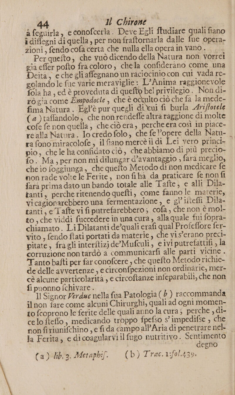 2 fezuirla, e conofcerla. Deve Egli ftudiare quali fiano i diffegni di quella, per non fraftornarla dalle fue opera- zioni, fendocofa certa che nulla ella opera in vano... Per quefto, che vuò dicendo della Natura non vorrei zia effer pofto fra coloro, chela confiderano come una Deita, echegliaffegnano un raciocinio con cui vada re- golando le fue varie meraviglie : L'Anima raggionevole fola ha, ed è proveduta di quefto bel privilegio. Non di- rò zia come Ewmpodocle , che è otto ciò che fa la mede- fima Natura. Eglè pur quegli divui fi burla Art/forele (4)taffandolo, che non rendefle altra raggione di molte cofe fe non quella, che ciò era, percheera così in piace- realla Natura. Io credo folo, che fe opere della Natu- ra fono miracolofe, il fiano mercè il di Lei vero princi pio, chele ha confidato ciò, che abbiamo di più precio- fo. Ma, per non midilungar d’avantaggio ; fara meglio, che io fosgiunga, che quefto Metodo di non medicare fe non rade volte le Ferite, nonfiha da praticare fe non fl farà prima dato un bando totale alle Tafte, e alli Dila- tanti, perche ritenendo quefti, come fanno le. materie, vicagionarebbero una fermentazione , e gl’ liicfli Dila- tanti, eTaîîe vi fiputrefarebbero ; cofa , che non è mol- to, che viddi fuccedere in una cura , alla quale fui fopra- chiamato . Li Dilatanti de’quali erafi qual Profeflore fer- vito , fendo ftati portati da materie , che vis'erano preci- pitate, fragli interftizjide’Mufculi, e ivi putrefattifi , la corruzione non tardò a communicarfi alle parti vicine . ‘Tanto bafti per far conofcere , che quefto Metodo richie- de delle avvertenze , e circonfpezioni non ordinarie, mer- cè alcune particolarità , e circoftanze infeparabili, che non fi puonno fchivare.. Il Signor Verduc nella fva Patologia ( b) raccommanda ilnon fare come alcuni Chirurghi, quali ad ogni momen- to fcoprono le ferite delle quali anno lacura; perche , di- ce lo fieffo, medicando copra fpefso s° impedifse , che non firiunifchino , e fi da campo all'Aria di penetrare nek | la Ferita, e dicoagularvi il fugo NULrItivo . ia ae egno (a) dib3. Metapkif. = (b) Trac. 1:f0/.439.