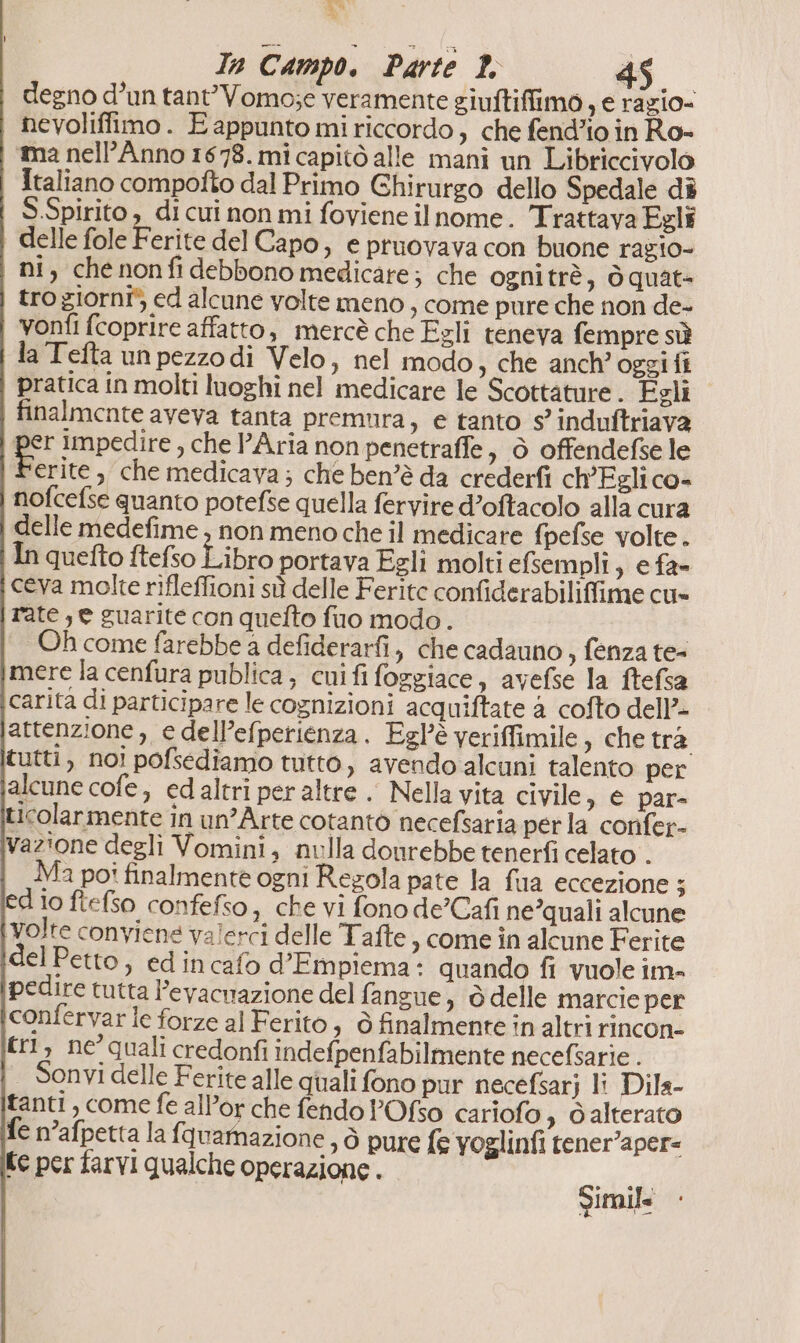 Ta Campo. Parte I 4 degno d’un tant’Vomo;e veramente giuftiffimo , e ragio= nevoliffimo. E appunto mi riccordo, che fend’io in Ro- ma nelP’Anno 1678. mi capitò alle mani un Libriccivolo Italiano compofto dal Primo Ghirurgo dello Spedale dî S.Spirito , di cui non mi foviene il nome. Trattava Egli delle fole F erite del Capo, e pruovava con buone razio- | ni, chenonfidebbono medicare; che ognitrè, òquate troziornî* ed alcune volte meno , come pure che non de- vonfi (coprire affatto, mercè che Egli teneva fempre sù da Tefta unpezzodi Velo, nel modo, che anch’ oggifi pratica in molti luoghi nel medicare le Scottature . Esli finalmente aveva tanta premura, e tanto s’ induftriava per impedire , che l’Aria non penetraffe 3 O offendefse le erite , che medicava; che ben’è da crederfi ch’Egli co- nofcefse quanto potefse quella fervire d’oftacolo alla cura delle medefime , non meno che il medicare fpefse volte. In quefto ftefso Libro portava Egli molti efsempli, e fa- ceva molte rifleffioni sù delle Ferite confiderabiliffime cu» rate , e guarite con quefto fuo modo. Oh come farebbe a defiderarfi, che cadauno , fenza te- mere la cenfura publica, cnifi foggiace, avefse la ftefsa carita di participare le cognizioni acquiftate a cofto dell’ attenzione , e dell’efperienza. Egl’è veriffimile ; chetra tutti, noi pofsediamo tutto, avendo alcuni talento per alcune cofe, ed altri per altre .. Nella vita civile 3 © par= ticolarmente in un’Arte cotanto necefsaria perla confer- vazione degli Vomini, nulla dourebbe tenerfì celato . Ma poi finalmente ogni Regola pate la fua eccezione 3 edio ftefso confefso, che vi fono de’Cafi ne’quali alcune volte conviene valerci delle Tafte , come in alcune Ferite el Petto, edincafo d’Empiema: quando fi vuole im- pedire tutta l’evacnazione del fangue, ò delle marcie per confervar le forze al Ferito, ò finalmente in altri rincon- tr, ne°quali credonfi indefpenfabilmente necefsarie . — Sonvi delle Ferite alle quali fono pur necefsarj li Dila- tanti, come fe allor che fendo POfso cariofo » dalterato fe n’afpetta la fquamazione, ò pure fe voglinfi tener’aper= te per farvi qualche operazione . Simile imile