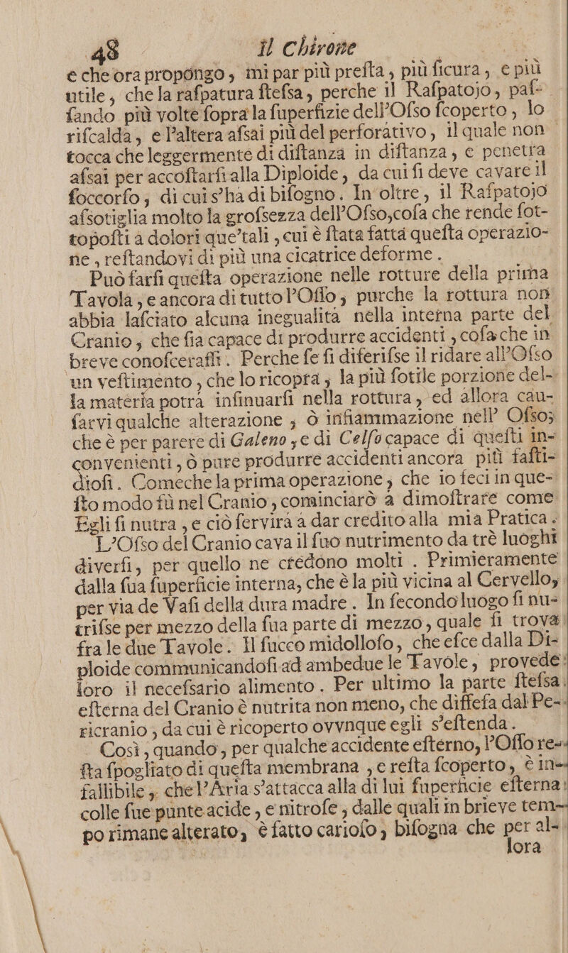 e che ora propongo , mi par più prefla , più.ficura, € più utile, chela rafpatura ftefsa, perche 1l Rafpatojo, paf- fando più volte foprala fuperfizie dell’Ofso fcoperto , lo rifcalda, e l’altera afsai più del perforativo , Il quale non tocca che leggermente di diftanza in diftanza, e penetra afsai per accoftarfralla Diploide, da cui fi deve cavare il foccorfo; di cuisghadi bifogno. In oltre, il Rafpato;0 afsotiglia molto la grofsezza dell’Ofso,cofa che rende fot- topofti a dolori que’tali , cui è ftata fatta quefta operazio- ne , reftandovi di più una cicatrice deforme . Può farfi quelta operazione nelle rotture della prima Tavola ; e ancora di tutto POflo , purche la rottura non abbia lafciato alcuna inegualità nella interna parte del Cranio; che fia capace di produrre accidenti , cofa che in breve conofcerafit. Perche {e fi diferifse il ridare al’Ofso ‘un veftimento , che lo ricopta ; la più fotfle porzione del- la matérfa potrà infinuarfi nella rottura , ed allora cau- farvi qualche alterazione ; ò infiammazione nell’ Ofso; che è per parere di Galeno ye di Celfo capace di quetii in- onvenienti , ò pure produrre accidenti ancora pit fafti- jofi. Comeche la prima operazione ) che io feci in que- fto modo fù nel Cranio, cominciarò a dimoftrare come Egli fi nutra ) e ciò fervira a dar credito alla mia Pratica . L’Ofso del Cranio cava il fuo nutrimento da trè luoghi giverfi, per quello ne ctedono molti . Primieramente dalla fua fuperficie interna; che è la più vicina al Cervello; per via de Vafi della dura madre . In fecondoluogo fi nu= trifse per mezzo della fua parte di mezzo, quale fi trov&amp; fraledne Tavole. Il fucco midollofo, che efce dalla Di ploide communicandofiad ambedue le Tavole, provede: loro il necefsario alimento . Per ultimo la parte ftefsa. efterna del Cranio è nutrita non meno, che diffefa dal Pe-. ricranio ) da cui è ricoperto ovvnque egli s’eftenda. Così; quando, per qualche accidente eftérno, l’Offo re+ fra fpogliato di quefta membrana , e refta fcoperto , è in fallibile ,, chel’ Aria s'attacca alla di lui fupetticie efterna: colle fue punte acide , e nitrofe , dalle quali in brieve tem po rimane alterato, è fatto cario(o ) bifogna che 105 al- i ora