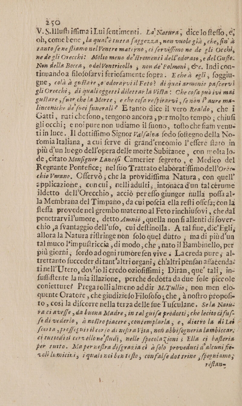 2590 i i MARZIA ® V.S.Iluft ifimaiLuifentimenti. ra' Negra; dicelo Bello, €; oh, come bene , la qual'è rurra faggezza non vuole già y che, fin'À santo fene fliamo nelVentre matcino sci ferviffimo ne de gli Occhi; ne de gli Ovecchi: Molto meno de’ stromenti dell’odorato ; e del Guffo. Non della Bocca, odelVontricollo ; non de’ Polmoni, &amp;c. Tadi con- tinuandoa filofofarvi feriofamente fopra. Echeà egli; foggiu- gne, colà &amp; guitare so'‘odoravviil Feto? di quai armonie pafcervì gli Orecchi; di Qqualioggerti dilerrai la Vifta: Che cofa può ivi mai gustare ,fuov chela Morte, eche cofarefpiràrvi, fe nòn Paure ma- linconiche de (uoi funerali? Etanto dice il vero Realdo, che i Gatti, natichefono, tengono ancota j permolto tempo ; chiufi gliocchi; € noipure non udiamo il fuono, tofto che fiam venus tiin luce. Il dottifimo Signor ralfalva fodo fottegno della No- tomiaItaliana, acui ferve di grand’encomio l’effere Raro in più d'un luogo dell'opera delle moîte Subitanee , con molta lo: de citato Mozfgnot Lancifi Cametier fegreto , e Medico del Regnante Pontefice; nelfuo Trattato elaboratifimodell’orsr= chio Vmano, Oflervò ; che la providiffima Natura, con quell’ applicazione; concui, nelliadulti; intonaca d'un tal cerume ildetto dell’Orecchio, acciò peteflo giunger nulla poffa al ia Membrata del Timpano, da cui pofcia ella refti ofefa; éon la ftefla provede nel grembo maternoal Feto rinchiufovi, che dal penetrarvil’umore, detto Ammio , quella nonfi allenti di fover- chio ,a {vantaggio dell’ufo, cui deftinolla. A tal fine, dic'Egli, allora la Natura riftringè non folò quel dutto ; madi più d'un tal muco l’impuftriccia «di modo; che 4 nato il Bambinello, per più giorni; fordoadognirumorefen vive è Lacreda pure 4 al- trettanto fucceder ditant’altri organi; éh'altri penfao afatenda: tinell’Utero, dov’ioli credo oziofiffimi; Ditàn, que’ tali, in- fufliftente la mia illazione, perche dedotta da due fole piccole conietture? Piegatollialmeno addir M.Twllio; non men elò. quente Oratote , che giudiziofo Filofofo; che, à noftro propofi to ; così la difcorre nella terza delle fue Tufculane. Sela Nar: vaciaveffe da buona Madre; intalguifa prodotti sche lecito cifuf- Scora sproffeguirileor(o di mofiraVita, noti abbifogneria lambiccar: ci curtodi i ceorrellone fiudj; nelle fpecola Zioni s Ella ct bafteria per tutto. Ma pernofira difgraziaci à (olo proveduci d'alcuni fe» voli Inticinis iquali noi bentefto; confalfe dottrine s/pegniamos i réffane 3%