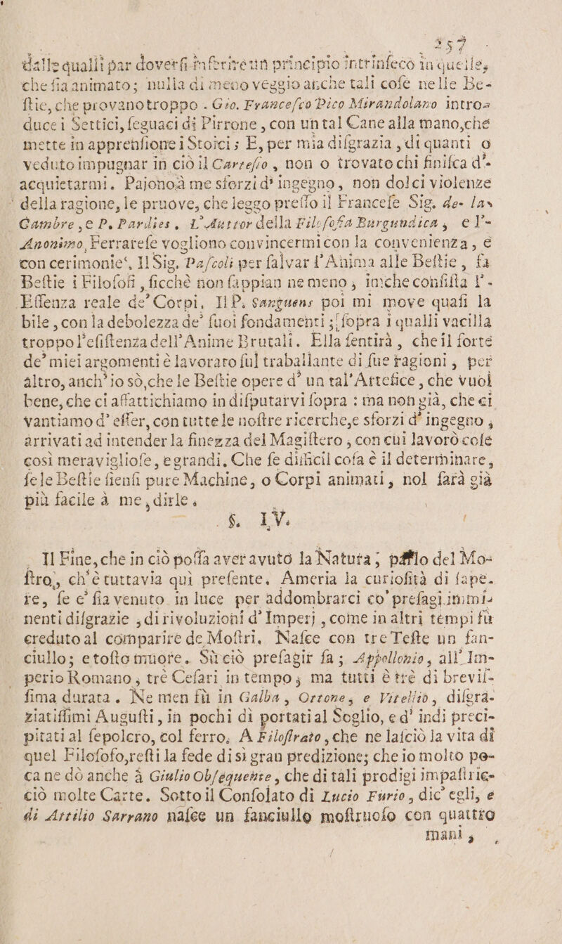 DO 57 o; dallsa quallî par doverfi.inftrivet ì principio inttinfeco în quelle, chefiaa animato; nulla di meno veggio anche tali cofé nelle Be- ftic, che provanotroppo . Gio. Framce/co Pico Mirandolano intros duci Settici, feguaci di Pirrone, con untal Cane alla mano,che ette in apprenlione i Stoici E, per mia difgrazia , di quanti o ii impugnar in ciò il iii , non o trovate chi finifca d'- acquietarmi. Pajohoà me sferzi dì i ingegno , non dolci violenze ‘* della ragione, le pruove, € che leggo prefio il Francefe Sig. de- las | Gambre e P. Pardies, L'Autror della Fil efofa Burgundica si @È= Fig Ferrarele vogliono convincermi con la i 0 con cerimonie‘, 11 Sig, ‘Paftoli per falvart'Anima alle Beltie, fa eftie i Filotofi ,ficchè non fappian nemeno; in:che confifta I. Effenza reale de’ Corpi, IP. sazzuens poi mi move quafi la bile, con la debolezza de° fuoi fondament Fi iopra 1 qualli vacilla troppo! ‘efiftenza dell’Anime Brutali. Ella fentirà, che il forte de’ miei argomenti è lavoraro {ul traballante di fue tagioni ; pet altro, arch’ io sò .che le Beftie opere d° un tal' Attefice, che vuoi bene, che c! i affattichiamo in difputarvi fopra : ma non già, che ci vantiamo d° effer, con tutte le noftre ricerche,e sforzi d' ingegno, arrivati. ad intender la finezza del Magiftero ; con chi lavorò colé così meravigliofe, egrandi, Che fe diitcil cofa è il determinare, fele Beftie fienfi pure Machine, o Corpi animati, nol farà già più facile è me,dirle, 8 IV SI Il Fine, che inci iò polfa averavuto la Natuta; pifflo del Mo- ftro,, ch'è tuttavia qui prefente. Ameria la curiofità di { ape. is, ‘fe è’ fia venuto. in luce per addombrarci co’ prefagiimmi. nenti dilgrazie , ditivoluzioni d° Imperj , coine in altri tempi fù ereduto al comparire de Mottri, Nafee con tre Tefte un fan- ciullo; etofto muore. Sùciò prefagir fa; Appollonio, all’Im- perio Romano; trè Cefari in tempo; ma tutti è trè di brevil- fima durata. Ne men fù in Galba, Qrtonta e Vizeliio, dilgra. ziatifimi Augufti, in pochi dì portati al Soglio, e d' indi preci- pitati al fepolero, col ferro, A Filoffrato, che ne lafciò la vita di quel F ilofofo,retti la fede disì gran predizione; che io molto pe- cane dò anche è Giulio Ob/equente, che di tali prodigi impalirie» ciò molte Carte. Sotto il Confolato di Lucio Furio, dic egli, e di Artilio Sarrano nafce un fanciullo moftruofo con quattro mani, La