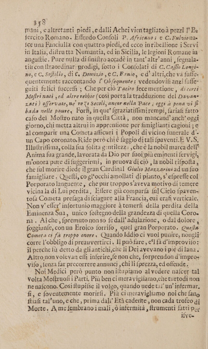 mani, ealtretanti piedi,e dalli Achei vientagliatoà pezzi 1 Ea fercito Romano. Effendo Confoli P. Africano; è C.Fulviona ice una Fanciulla con quattro piedi, ed ecco inribellione i Servi anguftie. Pure nulla di finitro accadé in tant’altr'anni , fegnala- til con ftraordinar) prodigi, fotto i Confolati di C.Ca/fo Longi= no, € C, Softilio, di €. Domizio, e C.Fanio, ed'altri,che va fulle- quentemente raccontando / Ob/equente; vedendovifi anzi fuffe- guiti felici fucceti ; Che per ciò Taciro fecementione, di certi Moftri nati yed altre rebbie (così portala tradduzione del Davan® zati) offervate, ne ro%1 Sevoli, ancor nella Pace ; oggi è pena vi fr bada nelle paurew Forfi, in que? (graziatifimirempi, fariafi fatto cafo del Moftro nato inquelta Città, non mancand’ anch’ oggi giorno, chi metta altrui in appreniione per fimiglianti cagioni ; € alcomparir una Cometa aflicuri 1 Popoli di vicino funerale d. un Capo coronato.Ride però chi é faggio ditali fpaventi.E V.S. Illuftrifima, colla fua folita gentilezzi , che è la nobil marca dell’ Anima fua grande, lavorata da Dio per fuoi/più eminenti fervigi, m'onora pure di fuggerirmi, in pruova di ciò , la nobil rifpofta, che ful morire diede ilgran Cardinal Giglio Mazzarini ad un fuo famigliare, Quefti, co gl‘occhi amollati di pianto, s' efprefle col Porporato languente, che pur troppo s'aveva motivo di temere vicina la di Lui perdita, Eflere già comparfa ful Cielo fpaven- tofa Cometa prefaga di fciagure alla Francia, cui erafi verticale. Non v° efler’ infortunio maggiore à temerfi della perdita della Eminenza Sua , unico foftegno della grandezza di quella Coro na. Alche, fpremuto nonso fe dall'adulazione, 0 dal dolore, foggiunfe, conun Eroico forrifo, quel gran Porporato. Queffta | corre l'obbligo di preauvertirci. Il può fare, e‘l fà d’improvifo: il perche iù detto da gliantichi,che li Det avevanoipié di lana. Altro,non volevan efli inferire fe non che, forprendon d’improe vifo {enza far precorrere annuncj , chi li {prezza, ed offende. Noi Medici però punto noniltupiamo alvedere nafcer tal volta Moftruofii Parti, Più ben cimeravigliamo,che turtodì non ne nafcono. Così ftupifse il volgo, quando uede tal’ un'infermar. fi, e foventemente morirfi. Più cimeravigliamo noi che fano ftiafi tal’uno, e che, prima dali’ Età cadente , non cada trofeo gi Morte. A, me fembrano i mali ; ò infermità , ftrumenti fatti por If{ve= %% ne”