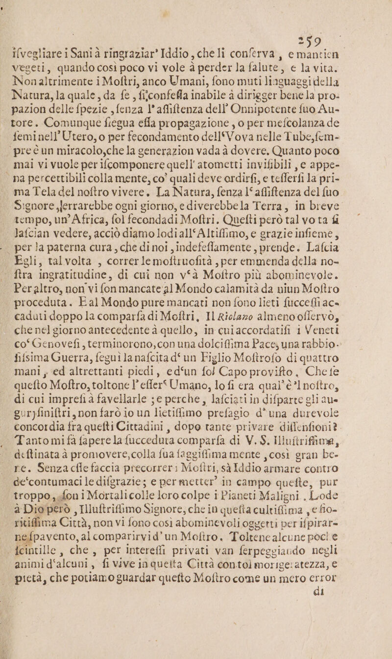 d vesgeti, quando cosi poco vi vole à perder la falure, e la vita. Non altrimente i Moftri, anco Umani, fono muti liaguaggi della Natura, la quale, da fe , fiiconfefla inabile à dirigger bene la pro- | pazion delle fpezie , fenza l’affiftenza dell’ Onnipotente fuo Au- tore. Comunque fiegua efla propagazione , o per mefcolanza de femi nell’ Utero, o per fecondamento dell‘Vova nelle Tube,fem- ‘pre è un miracolo,che la generazion vada à dovere. Quanto poco mai vi vuole per ifcomponere quell'atometti invifibili, e appe- “na percettibili colla mente, co’ quali deve ordirfi, e tefferfi la pri- ma Tela del noftro vivere. La Natura, fenza l‘afliftenza del {uo Signore ,Jerrarebbe ogni giorno, e diverebbe la Terra, in breve tempo, un Africa, fol fecondadi Moftri. Quefti però tal vo ta fi lafcian vedere, acciò diamo lodi all‘Altifimo, e grazie infieme, . perla paterna cura, che di noi, indefeflamente prende. Lafcia Egli, talvolta , correrle moftruofità , per emmenda della no- | Pr ingratitudine, di cui non v°à Moltro più abominevole. Peraltro, non vi fonmancate:al Mondo calamità da niun Moftro procedura. Eal Mondo pure mancati non fono lieti {uccelli ac= caduti doppo la comparfa di Moftri, Il Rio/azo almeno oflervo, che nel giorno antecedente à quello, in cuiaccordatifi i Veneti co°Genovefi, terminorono, con una dolcifiima Pace; una rabbio.- fifsima Guerra, fegui la nafcita d‘un Figlio Moftrofo di quattro mani ; ed altrettanti piedi, ed‘un fol Capo provifto , Che te quefto Moftro, toltone l’ effer' Umano, lo fi era qual'è 1 nottro, di cui impretià favellarle ; e perche, lafciati in difparte gli aue guryfini&ri, non farò io un “lietifimo prefagio d'una durevole concordia fra quefti Cittadini , dopo tante privare dillenfioni?. Tanto mi fa fapere la {ucceduta comparfa di V. $. Ili uftrifima, I | deftinata à promovere, colla fua faggifima mente ,così gran be- re. Senzacfle faccia precorreri Moftri, sà Iddio: armare contro de‘contumaci le difgrazie; e permetter in campo quefte, pur troppo, fon i Moriali colle loro colpe i Pianeti Maligni , Lode: à Dio però, Illuftrifimo Signore, che i in quefta cultifiima , e fio- ritifima Città, nonvi fono così abominevoli oggetti per ifpirar= nefpavento, al comparirvid’un Mofiro. Toltene alcune poci e dcintille, che, per intereffi privati van ferpeggiavdo negli animi d‘alcuni È fi vive inqueita Città contolmorigeratezza, € pietà, che potiamo guardarquetto Moftro come un mero error di