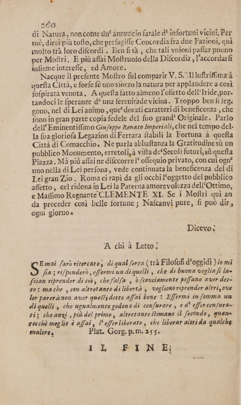 ; Li É0 di Natura, noncome n° dnnuficio fatàle d‘ infortuni vicini, Per mè, direi più tofto, che prefagiffe Concordia fra due Fazioni, quì molto trà loro difcordi . Ben fi sà ; che tali ynioni paffar puono per Moftri. E più affai Moftruofo della Difcordia , l’accordarfi infieme intereffle, ed Amore. Nacque il prefente Moftro fulcomparir V, S.Iuftrifima è ‘quefta Città, e forfe fè uno sforzo la natura per applaudere a così fofpirata venuta. A quefta fatto almeno l’effetto dell‘Iride,por- tandoci le fperanze d° una ferenitade vicina. Troppo ben fi leg. gono, nel di Lei animo , que“dorati caratteri di beneficenza , che fono in gran parte copia fedele del fuo grand‘ Originale. Parlo cell'Eminentiffimo Giu/eppe Renazo Imperiali, che nel tempo del. la fua gloriofa Legazion di Ferrara ftabilì la Fortuna è quefta Città di Comacchio. Ne parla abbaftanza la Gratitudine sù un pubblico Monumento, erretoli, à vifta deSSecoli futuri, sù queîta Piazza. Mà più affai ne difccorrel° oflequio privato, con cui ogn° uno nella di Lei perfona, vede continuata la beneficenza del di affetto, celridona in Leila Parerna amorevolezza dell‘Ottimo, e Maffimo Regnante CLEMENTE XI. Se i Moftri quì an da preceder così belle fortune ; Nafcanvi pure, fi può dir, ogni giorno e Dicevo: A chi a Letto; \ fia ; rifpinderò effermi un di quelli , che di buonn voglia fi la= Scian viprender di ciò, chefalfa &gt; è (conciamente poffano aver dere ro: mache , cen altretanzo di libertà &gt; voglionoriprender altri, ove lor parerànon aver questi detto affri bene : Effermi in fomma ws zi; cheanzi , più del primo, altretanztostimano il fecondo, quane a0cchè meglio è affai, l'efferliberato , che liberar altri da qualche | vaalore, Plat. Gorg. p.m. 255. iL PEN