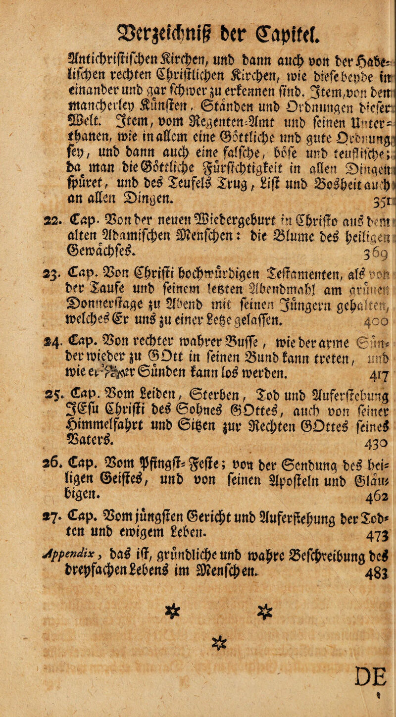 Sftrjetdmif? ber (Tapiftf. Sfatitrifliften$tr$en, unb bann aud> t?ott berate liffytn reebten £fmftitcben ibireben, tote biefebepbe Cm eiuanberunb gar fcbmenu erfennen fmb. Stem,turn beat ntancjjerlep $imflen, ©tanbcn unb Orbmmgen b*efer SMt. Stem, t>om 9tegente«=2lmt unb feinen Hitter* fatten, rote maffem cine ©ottficbe tmb gate Qrbmm# vb>, unb'bait» aud> erne faffcbe, befe tmb teufltfcbe; ba matt bie@ot£(icbe §urfif(fe'ttgfett in aSen Sinqdti fpfcet, unb be£ Seufell £rug, KflE unb $Sc§btitau$ an alien Bingen. S2. Cap. QSonber neuett ^Blebergeburt fnSbrtffo au$benr alten 5lbamtfcbeu Menfc&en: bie Slume M fytitiam @eroad>fe& 369 33. Cap. 2>on (Tirtfft bocbmurbigeit Seffamenfen, aft? t?on ber Xaufe unb fetnem lenten feenbmabl am gnmett ©onnerffage $u 5fbenb mtc feinen Stmgcrn gebaltetv, melc|)e#@r un^uemerge.gefaffem 400 *4* Cap. 5$on redder maferer 25ufTe, nrie ber arme $Sm* berroiebet $u (BDtt in feinen 25unbtann treten, imb rote er^er ©unbeu faun Ic£ roerben. 417 35. Cap. $3om Beibett, ©terfeen, Xob unb ^uferfrcfetmg 3@f« CWfR be^ 0ojne^ ®0tte3, amt von feiner unb 6iBen itsv SRecbten ©Dttes feineg SSaterg. 43o 36. Cap. 25cm <Pffngff= geffe; non bet- ©enbuug beg i>&- ligcn ©eiffeg, unb non feinen Sipcfielu uitb ©lam bigen. 462 *7. Cap. 25cm jungffen©eri$t unb aiuferftefjung berScb» ten unb eroigem £eben. 475 jppendix, bag iff, grunblidjK unb roa^rc ©efcffteibung beg fcrepfac&enSebeng int xOJenfcJjen. 48J DE