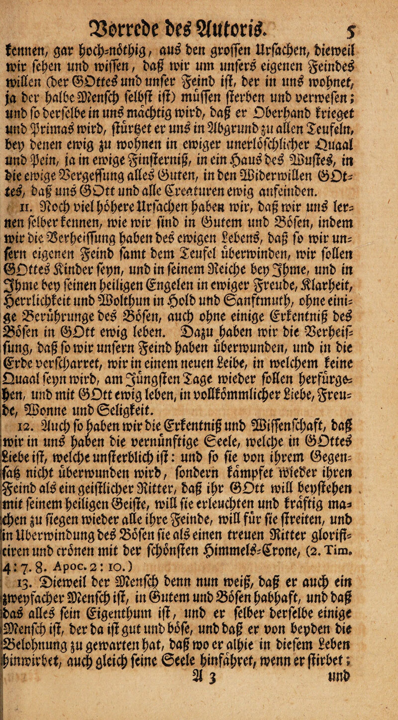 QSorre&e 2Uttori& s tenmn, gar fyofan&tbi'g, au$ ben groften Urfadjen, btemeil wir fepen unb wiffen, bag wit nm unfero eigenen geinbeg widen (ber ©Dttef? unb unfer geinb ift, bet itt im# wobnef, ja bet4 fyaibetylenftf) felbf? ift) muffen fierben unb oerwefen; nnbroberlelbemtm^mac&tigmirb, bag er Dberbanb friegee unb •primal wirb, flurfcet er un5 in 2lbgrunb ju alien Xeufeln, bet; benen ewig $u wofmen in ewiger unerlofcplieper £)uaal nnb^ein, ja in ewige gingernig, inein$au$be$ #uge#, in bie ewige QSergefTung atte$ (Suten, inbenSlBibermiden <3Qu tt$, bag un5@Otennballe&eafurenemig anfeinben. 11. BiccboielbobereHrfacbenbabe» wir, bag wir un$ ler^ nen feller fennen, wiewir finb in ©ufem unb 23ofen, inbem wirbie^erbetffungbabenbe^ewigen |eben$, bag fo witm? fern eigenen geinb fame bent Xeufel uberwinben, wir fblleit ©Dtte^inber fepn, unbinfeinem9leid;e bep3pme, unb in 3Pme bep feinen peiligen 0tgelen in ewiger greube, ^larpeit, $errlicj)f tit unb bBdtpun in $olb unb ©anftmm% obne eini^ ge Seruprunge bc$ 23ofen, and) ofme einige ©rfentnig beg 0bfen in ©Dtt ewig leben. Sa^u paben wit bit QSerbetf ifung, bag fo wir unfern geinb baben uberwunben, unb in bie grbe oerfegarret, wirinememneuen£eibe, in welcbem feint Quaaffepnwirb, am^ungflenSage wieber foden berfurg^ |en, unb mit &Dtt twig leben, in ooflf bmmlicber Hebe, %te\u be, 5ponne unbSeligfeit. 12. 2lud)fobabenmirbie^rfenlnigunb ©iffenfebaft, bag iwir in un$ baoen bie oernunffige ©eele, welcpe in &Qtte$ ftebeifl, weldjeungerblidbifl: unb fo fie pon il;rem (9egen? fag nid)t uberwunben wirb, fonbern fampfettbteber ipren geinb alb eingei(llid)er fitter, bag ibr @Dtt will bepfiebett milfeinembeiligen@eijle, will fie erleucbten unb fraftig ma* 4>en £u fiegen wieber atle ibre geinbe, will fur fie flreiten, unb in iiberwinbung be$ 25bfen fie al$ einen treuen lifter glorift* ciren unb erbnen mit ber fcbonflen #immel&Srone, (2. Tim, 4:7.8. Apoc.2: 10.) 13. Viewed ber $*enfcb benn nun weig, bag er audb tin &wepfacberSD2enf$if!, in@utemunb25bfenbabbaft, unb bag ba$ add fein (gigentbum if!, unb er jelber berfelbe einige Sttenfdbiff, berba iffgutunbbbfe, unb bag er oon bepben bie 25elobnung$ugewarren bat, bagwoeralbie in biefem £eben binmirbet/ aucb gleicb feine ©eele binfafyvetf wenn er ffarbet; 213 unb