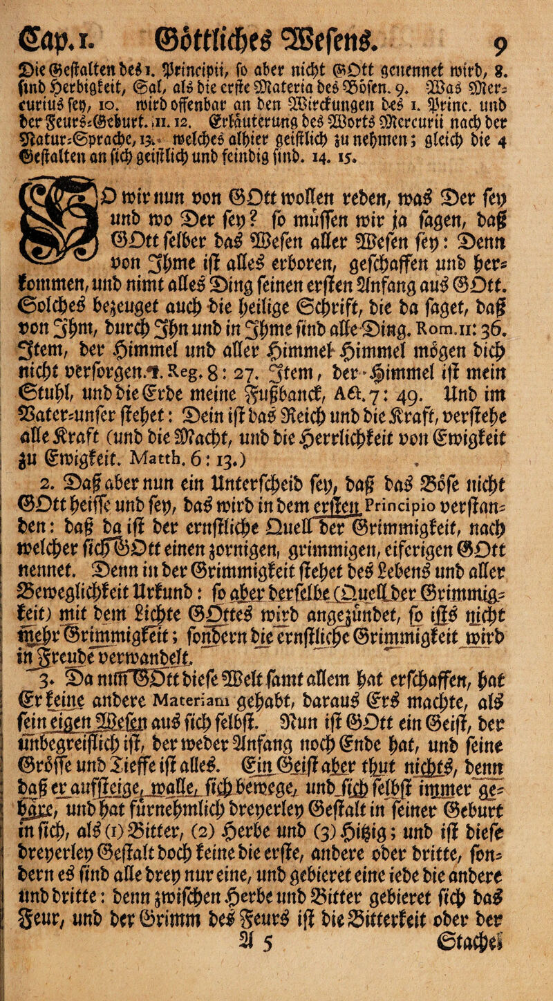 2>ie ©ejfatten be$ i. $rtncipit, fo abee nicpt ©Dtt scncnnet njtrb, 8. (mb £erbifl!ctt, @al, at» bic erfbc SDlaterta bee $8ofen. 9. Q©a$ Sifter^ curium feu, 10. roirb offenbar an ben SEDtrefunflen be$ 1. $rinc. unb ter $eue6c@ebui?t. in. 12. (grtautertmfl be$ 923ort$ SOfcrcunt nacp bet 9iatur:©pra#e, 1*. metcbc^ atbter setffltcb junepmen; Qteicf) bte 4 ©cftalten an ftcf> geiiUig) unb feinbig (mb. 14.15. I Omit mm oon ©DttmoHen teben, ma$ Set ft\) unb mo Set fet; ? fo muffen mit ja fagett, bag ©Dtt fefbet ba£ ©efett aUet fet): Setttt oon SN* iff atte£ etboten, gefcpaffen pub bet* fommen, unb nimt aEe3 Sing feinen etgen 5tnfang au$ ©Dtt. ©oldM be^euget aucp bte peiiige ©cprift, bie ba faget, bag tmn 5pm, burcp 3^ mtb in 3pme ftnb afte Sing. Rom.n: 36. 3tem, bet fjimmet unb aftet §immef £>immet rnbgen biep nicpt oetfotgen.4». Regf 8: 27. gtem, bet*$immet ift mein ©tupf unbbie<i:rbe meine $ugbanc£, Aft. 7: 49. Unb im SSatetmnfer (fcpet: Sein if! bao Sfeicp unb bie $taft, oetfiepe afte^taft (unb bieSttacpf, unbbkfytvvlifyhit ocn(£migfeit $u ©migfeit. Matth. 6:13«) 2. Sa$ abet nun tin llrttctfc^eib fet;, bag ba$ 256fe nicpt ©Dttpeiffe unbfep, ba$ mitb inbemetlleiiPnncipiQ oetgans ben: bag ba ift bet ctnfiticpe DueCTb<m ©timmigbeit, nacl) melcpet fidffiDtt tinen $otnigen, gtimmigen, eifetigen @Df t ttennet. Settn in bet ©timmigf tit flepet M £eben£ unb affet 25emegticpfeit Uvtnnb: fo abet betfelbe (D.ueIlbet ©timmig.^ hit) mit bent £icpte ®Dtte3 mmb ang0unbtt, fo ijjj$ nicpt %bt®timmigfett; fonFetnbieetnfllie^e©timmtg^eit mitb in^teube oetmanbejt 3* Santnf©0ttbiefe5Bett famtanem pat etfcpaffen, pat ©tfeitte anbete Materiam ge|)abf, batau^ ©t# maciate, a$ fcnj^nj^tfys ficp felbflL 9£un if! ©Dtt ein ©eij?, bet tmbegreigicpitl;, betmebetSfnfang ttocp ©nbe pat, unb feme ©tbffe unb Xieffe if? alle& @iti@iij? apet tput nicpt& benjt bag et_aufjlejgeijoa0et ft^bemege^ unbjt£p felbfl injtmet~ge- gte, unbpatfutnepm(icpbtepettet@e(lattin feinet ©ebutt in ftcp, al$ (1) Mittet, (2) jfjetbe unb (3)#i$ig; unb if! biefe btepetfep ©efMt bocpfeine bie etffe, anbete obetbtitte, fon^ betn e£ finb alle btep nut eine, unb gebietet tint iebe bie anbete imbbritte: benn^mifcpen$etbe unb Mittet gebietet ficp ba^ Sent, unb betOrimm be^Seut^ ig bieSittetfeit cbet bet 2I5 -