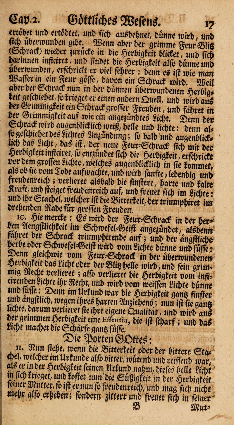 Gap.2. ©oWidjetf 2Befeitg. 1? «ttobef unb etfSbfet, unb fief) au&efinef, bumte tcirb, mb m uberrounbeu gibt. ©enn aba bet grimme geut<3$li6 <©d>racf; nnebct jurucfe in bie £crbigfdt Witfef, unb ftcb bonnncn mfictret, unb fmbet bie Serbigfeif alfo bunneunb «bemunben, etfdmcff er ml fearer : benn ess if} wk man SBflfTer in <m gene gi5ffe, baton ein ©cf>rflc£ tnirb ©eil abet bet 6c|>racf nun in bet bunnen ubetrounbenen Serbia, feif gefdJtefief, fo ftieget er einen anbern Quell, nnb rcirbaug bet (bnmmigfeit ein ©efiracf groffer greuben, unb fabret in ®» *r ^ b?| ?'<&f' ?a5 if}, bet nene geur=©d>racf ffcj) mit bee Serbtgfetftnftcitet, fo entjunbetficb bie 0erbigfeit,erfd>ricff eot bem gtoffen detjte, rieldM augeiiblicbiiei; in fie fommet, als ob fie tom Jobe auftoaefite, unb with fanfte, lebenbia unb itraft, unb (teiget frenbcnteici) auf, unbfteuet fid) im gicbfe* unb ifsr ©tacbet, reefer iff bie Sifferfeif, bet triumpbiret im btebenbeit 9?abe fur gtoffen greuben. to. Siemercfe: g£ toitb bet geur=©cbtacf in bet 6er=> ben Slengfilidtfeit im ©cf)toefef@eiff angejunbet, aflbenn faf)tet bet ©d)tac£ friumpbirenbe auf; unb bet angfilicbe jberbe obet @cbn»efef®eifi with tom £id>te bunne unbfujfb: jP01”! | fcm §eur=©d)taef in bet liberttumbcucti Setbigfeit ba^£icf)tobet betSfibbeIl« toitb,unb fein gtim- ntig ^ed)t tetlieret; affb oerlieref bie Setbigfeit com infi. «.cbte if)t 3iecbt, unb toitb torn toeiffen £id>te biinne £,«•?* ,m.ljtfmib bie Setbigfeit gang finffec ^ TOe,qen i>Mtm SfoifefeW: nun iff fie gan§ licfjfe, batum uetiietef fie i(?re eigene Qualitaf, unb toirbaul %&£$%&?£m': ® te forfeit ©£>tfcs: it. 9?un fiefie, menu bie «ifterfeit obet bet biffere ©fa. ^el, toelcbertm Utfunbe alfo bitfet, mutenb unb reiffenb roar, at^ et m bet Serbtgfeit feinen llrfunb nabm, biefeb belle 8icbf in ftcf) ftieget, unb foffet nun bie ©ufiigfeit in bet Serbigfeif femet gutter, fo iff er nun fo freubenreief), unb mag fief) niefrt mepr alfo.erbeben; fottbertt jiffertunb freuet fid) in feiner ® $?uf* .1