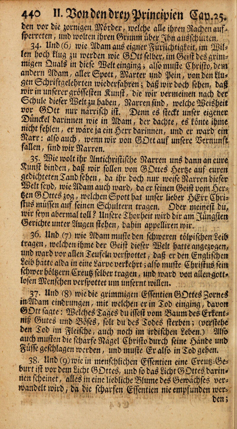 ben tier bie jotmgett Berber, melcbe alle i|aen 3?a$en auf* (peitefett, unb molten tyvrn ©timm ubet3bn duif$utten, 34* Unb (6) mie Slbamau^eignerSut’Hicbt^fett, im SM* kn bod; flug ^u rnetben mie ©Dttfelbetrim©ei!lbe3grim* tnigen Dual# in biefe %Belt tinging, alfomujle £bti$P/bem nnbern 3lbam, aHet©potf, Garret4 tmb ipein, non ben flu* gen ©cbtift^elebrten mieberfab^en j bagmitbocb feben, bag rnir in imferergroffejlen totfl, bie mit oetmeinen nacb bee baben, D^arrenfmb, mt(fy£?Beitytit ^Ott nut4 narrifej) iff. £>enn e$ fleeft 1 infer eigenee S)unael bannnen mie in Alburn t bet baebte, e£ fonte ibme tjicpt febleu, etmatejaein^ertbatimten, unb et matb eitt y?arr: alfomt#, menu mit oon ©Dttauf unfeee 23etnunf£ fallen, fmb mit 9?atten. 35- ^lemolfibt4 $Inticf)vifttfci)e 9?atten ung bannaneute Svtinft binbeu, bag mio foUen non ©Dttes $et$e auf euten gebtc|)tefen Sanb fc^cit, ba t'bt bocb nut metfe fatten biefeo Smelt fepb, tote 2lbam aud) matb, ba et feinen ©eifl nent f)etv |en ©Dttci £og, melcben ©pott bat unfet liebet $©vt4 'Sjfct* fruo mufifen auf feinen ©d;ultetn ttagen. Dber meirtejt bu, toir fepn abetmal toll ? Unfete Sborbrit mitb bit am 3ung|Iett ^i^ttunm^ngmffc^£n,ba^in np^Uiuniviv, 36. Hub (7) mie 31bam mufle ben febmeren tolpifcbcn £eib teageu, melcben ibme bet ©etfi biefet4 SQMt batfeange^ogen, unb matb oor alien Seufek oerfpottet, bag etben ©nglifd)e« lab batte alba in eine Batoe oetfeptt; alfo muffe £bwftn5feitt fdpmetbcl^etn £teu$ felbet ttagen, unb matb non alien gott* mfen Wltnfrfyc n oetfpcttet mn unfetnt millem 37- Unb ($) mie bie gtimmigen @ffentien©Dtfeg>frttt^ tn 21bam einbtungen, mit melcj)en et in Xob einging, baooit ■Pi* : Xage^ bu iffefl 00m 2$aum bes ©tfent* mn ©uteo unb &5$fe£, felt bu be$ Sobe5 fletben; (oetflebe ben Sob int §1 eifebe, aud; nocb im itbifeben Beben.) Wo aucbmuftenbiefd;atfeDtagel ^btiflobutcb feine £>dnbe unb guile gefcblagen metben, unbmufle ©r alfo inSobgeben. 38. Unb(9)miein menfcblid;en ©ffenticn eine ^teug-'©e=; butt iff vov betn Bicbt (3Dtmf unb fo ba^ Bicbt ©Dtte^ barin* nen febeinet, aHe^ineineliebiicbeSlumebe^©emdcbfe5 oet4^ manbeltmitb, ba bie fcbavfen gffenticn nieempfunbenmet- ben;