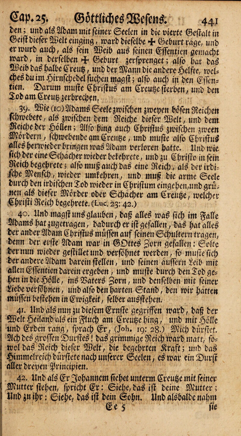 ten; untatil3Cbammitfeiner@eeIen in tie vmtc ©eflaltin ©eifltiefev^eleemging, marbbiefelbeHh ©ebutteage, unb er murt and) , ate fein 5£eib au$ fetneit Sffent ien gemacjjt wart, in betfdben ©eburt serfprenget;atfo tyat bate ^eib M tyatbc ©reu$, nntber^annbieantere ^dffe, mU cpe^ bn im $irnfcj)ebd fnetyen ma$fl; alfo and) in ten gfljm* den. IDarum mufie ©^rif!u£ am ©retire (lerben, unb ten Sobamgreug^erbrecben. 39* $£ie do) 5fbam$ ©eefe £mif$en amepen bofen 3?ei$eit Kpmebefc, ate pvifdtytn tern 0?eicJ^e biefer !2Belt, tint tem mjctye&v £oflen; tying nuci) ©jmifM §mifc&en ymm mortem, fc^mebente am grease, unb mufie atfo gtyrifiui aueg tyemiebev brittgen m$ %bam oedoren tyatte. lint mie mber eine ©cfjac&er meter tehtyrete, unb $u gtyxifto in fein 0?eicbhgctyrete; affomugaucj)ba£ eine $eicf), ate berirbf. ifcpe $?enfei), mieber umtetyren, unb mug tie arme ©eeie 1 turcj) ten itbifefycn Sob mieber in gtyriftum einge^en,unb grtb nett ate biefer Sorter obev @ctydctyer am ©reuge, melcber ! IPMfJi fficicty begetyrete. (Luc. 23:42.) . 40. llnbmagfiunfglattbett, tag aHe^ ma£ fkty im gafte wbam$ tyat pgetragen, baburcj) er if! gefallcn, ba# tyat afte£ ; ter anter 2itam ©briftu$ muffen auf feinenBcjmleern tragen, tenn ter erfie 2fbam mar in ©£)tte$ gom fiWatten : &ckc ter mm mieber gefiillet unb verfotynet merben, fo miiftefkl) 1 ter anbere 5ltam bareinfiellen, unb feinen augent £db mit j aflat gffentien- tarein ergeten, unb mufie turcb ben Sob ge* j tyminbieS)bfle, in^SSatero gorn, unb benfdben mit feinev S iitpevfyfdtywn, unb atfo ben tyarten ©rant, ben mirtydtten i snuffentyefletyentndwigfeit, feWer aiteftetyen. i 41. lint a$ nun $ubiefem©rnf?e gegriffen mart, tag ter j €XBe!t §eflanb ate ein fflucty am ©reuge tying, unb mit f)5Ue j unb ©rben rang, fpracf) ©r, (Joh. 19: 28.) 3fe|> burffet 3(c|)be^groffenS)urf!e^! ba$ grimmige 9?eic^ mart mart, fo* mol ba£ Dleict biefer SBelt, tie begefmten 5vrapf; unb ba$ $immeiteictybuviletenad)un{tm ©eden, eomar etnStorji aflerbm;en principiem 42. tint ate ©r 3of)annem fie'tyet untem ©reuge mit feiner Gutter ftetyen, fpric^t^r: ©iebe,ta^if! beine Gutter; lint su i^r: ©ie^e, ta^ if! tein ©ojw. lint alobaltc naf?m 5 fie