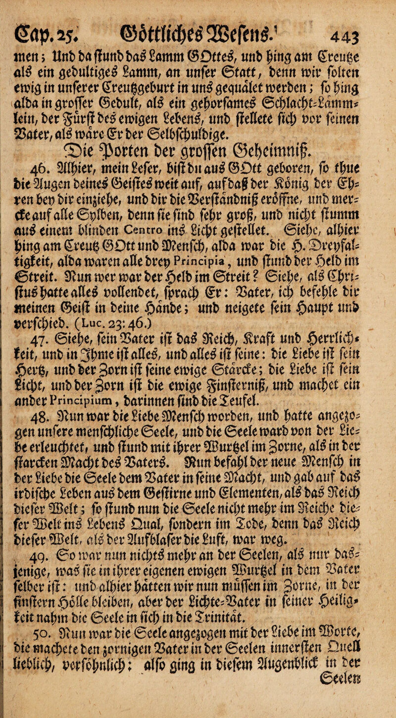 men > Unb baflunbba^ £amm ®Otfe3, mtb fung am greuge a\$ tin gebultige^ Samm, an unfer ©tatt, benn nnr fbUcn ewig in unferer greuggeburt in un£ gequalet werben; fo |nng albaingroffer ©ebuft, a\# tin QefyovfmeS @cf)lacf)t*&imm* Jein, ber t>c5 eroigen 2cbett$, unb fteUete fich x>ov ftintn Q5ater, al£ ware dv ber ©elbfcfwlbige. ®ie Norton ber groften ©efjcimnif* 46* Oliver, meiitgefcr, bi(ibnau^©D(t geboren, fo time bit2higcnbem$®tifie#tvtitMif, aufbagber $6nig ber dip xtn bet) bir ein^iebe, unbbirbie^erfHnbniferoffne, unbmer- cfeaufalle©plben, bennfteftnb feljr grog, unb nic&t (lumm au$ einem blinben Centro m# £i$t ge|Met. ©iebc, afbier ^mgam^reu^C^Dtftmb^enfcb, alba war bit £*2)repfaf~ tig! tit, alba waren all e brep Principia, unb (limb ber $elb im ©treif. 9hinwerwarber§elbim©treit? ©tel;e, al$@bris ftu5 batte alle$ oollenbet, fpracj) §r: QSater, id) btfefyk bir weinen (5teifl in beine £anbe; unb neigete fein #aupt unb perfefneb. (Luc. 23*.46.) 47. ©iebe, feinQ>ater i|t ba£ Sfieicb, $raft unb §tn\i§* Uit, unbin3bmei|IaUe^ unb aEe^ ijl feine: bit £iebei|l fein |>erfc, unbber3orni(ifeineewige ©facrc£e; bit ftebe if! (tin Sicht, unbberSorn tfi bit ewige Sinfternig, unb macbet ein anber Principium, barinnett finb bie Xeufel. 48. 9?un war bit £tebe Sttenfcl) worben, unb fyattt ange^ gen unferemenfchlicbe ©eele, unb bie ©eele warb non ber £ic= be erleudftfef, unb (iunb mit ibrer 2Burfcel im $ctnt, al# in ber ftarefen $?ad;t be£ $ater& $un befall ber neue Sftenfeb in ber £iebe bie ©eele bem QSater in feme Qftacbt, unb gab auf ba$ irbifebe £eben au$ bem ©efiirne unb Clementem al$ bas 9?eid) btefer 3©eft; fo (Iunb nun bit ©eele nid;t mebr im S?eid)e bit? fer^eli tn^ £eben$ Dual, fonbern im 2cbe, benn ba$ 3icid) biefer 5Belt, cM ber 2luf6lafer bie £uft, war weg. 4Q. ©0 war mm nidjt^ mef>r an ber ©eelen, al5 mir ba$* jenige, wasfiemibtereigenenewigen 3Burj$f in bem SJater felber ifrunb albier batten wir nun muffen im 3on*e, *n finilmfyotitbkiben, aberber ftcbte-QSater in femer ^eilig- 1 Uit nabm bit ©eele in ficb in bit Srinitat. 50. war bit ©eele ange|ogenmit ber Siebe im ®ortef bit machete ben jornigen QSater in ber ©eelen tnnerflen Quell > lieblich/ Perfobnlich; alfo gtng in biefem 2l«serr^ti^ in btt ©eelen