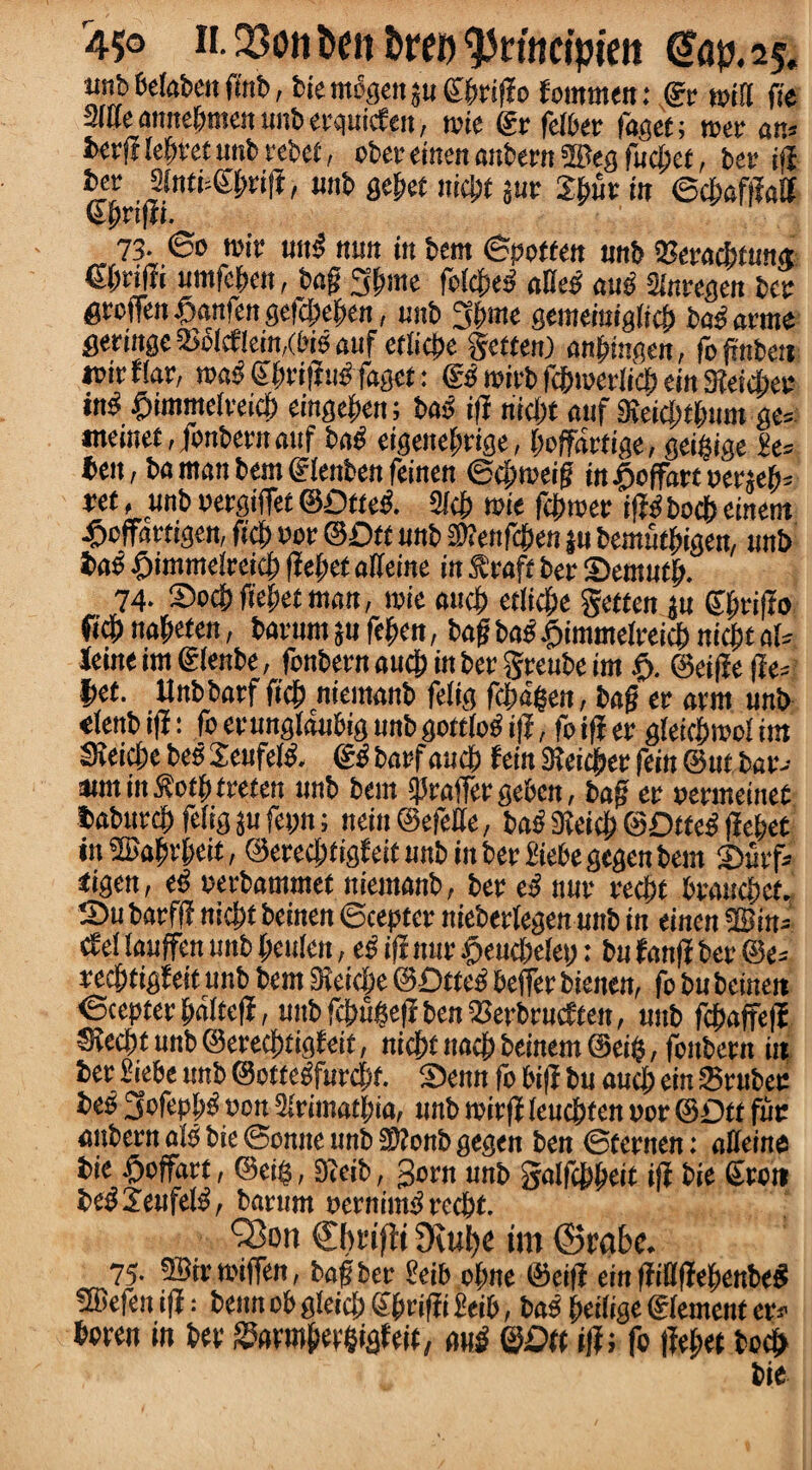 mb belaben finb, bie m%ctt 3« C&riffo fommen: He wifi fie Slueanneffmenunbetquicf eu, tpie gt felbet fagei; met an* txrf? terret unb rebet, obet einen anbettt ©eg fudjet, bee ijl bev 2(nti4'l)vift, unb fle^ef niebt jut Jbut in ©cbaffM 73- 60 tpir uug nun in bent ©potten nnb 23eraebfun« fibril» umfeben, bag 3|nne folc&e^ affeg aug Slntegen ter gtotTen£anfengefcbeben, unb 3t>me gemeiniglicb bag arme getrnge $bfcflein,(big auf etlicbe gotten) anbingen, fognbett i»ir flat, wag Sbrifiug faget: gg rnieb fcbiueiiicf) ein Sfteicbee in^ £>immelreicb eingefen; bag ifi niebt anf SKeidnluim ge= ineinef ,jbnbetnattf bag eigenebrige, boffattige, geigige £e= ben, ba man bent glenben feinen ©cf)meig in$offa«oene^ *et, unb petgiffet ©Dtteg. 2fcb wie fepteet ifigbocb einem •ftoffartigen, fief) not ©Dft unb SWettfcfjen ju bemutbigen, unb bag £imme!reicb liebet affeine in f toft bet Sentutb. 74. Socb fiebet man, tpie aucb etlicbe gotten ju Sprifio ftdf) na^eten, baeumjufeben, bagbagfjimmelpeicbnicbtals Jeine im glenbe, fonbetn aucb in bet gteube im $. ©eifte fie* t>ef. llnbbatf ftcb niemanb felig febaben, bag et atm unb elenb ifl: fc etunglaubig unb goftlog i|i, fo ifi er gleicbmo! im SieicbebegJeufelg. ggbarfaucb feiitSieiebetfein©utbat- amtinSbotbtteten unb bent «ffraffotgeben, bag et petmeinet fiabutcb fefigjufepn; nein@efeffe, bag 9teicb ©Dtteg fiebet in®abtbeit, ©etecbtigfeitunbinbetl'iebegegenbem 2)uef* tigen, eg perbammet niemanb, bet eg nut teebf btauebef. S5u batffi nicbf beinen ©cepter niebetlegen unb in einen 2Bin- ef ei lauffen unb beuien, eg ifi nut £>euebe!ey: bn fanfi bet @e= reepf igieit unb bem Dleicpe ©Dtteg beffer bienen, fo bu beinen ©ceptet baltefi, unb fepupefi ben QJerbtmffen, unb febaffefi SJecbtunbSetecbtigfeit, nicptnacbbeinemSeib, fenbern in bet «iebe unb ©ottegfurepf. 2>emt fo bifi bu aucb ein Srubec beg 3ofeppg pott Slrimatpia, unb witfi leucpten per ©Dtt fuc anbern als bie ©onite unb 3)iottb gegen ben ©fetnen: affeine bie ftoffnrt, ©ei$, 9?eib, 3otn unb galfcppeit ifi bie Stott begjeufefg, batum pernimg reebt. ’Sort (Dmfit Dtupe im ©rabc. 75. ®ir wiffen, bag bet geib obne ©eifi ein fiiflfiepenbeg fffiefen tfi; benn ob gleicb fiptifii beib, bag peilige glement er.- boten in bet S3fltmbep§igfeii, nub ©Dft ifi; fo fiet;et beejt bie