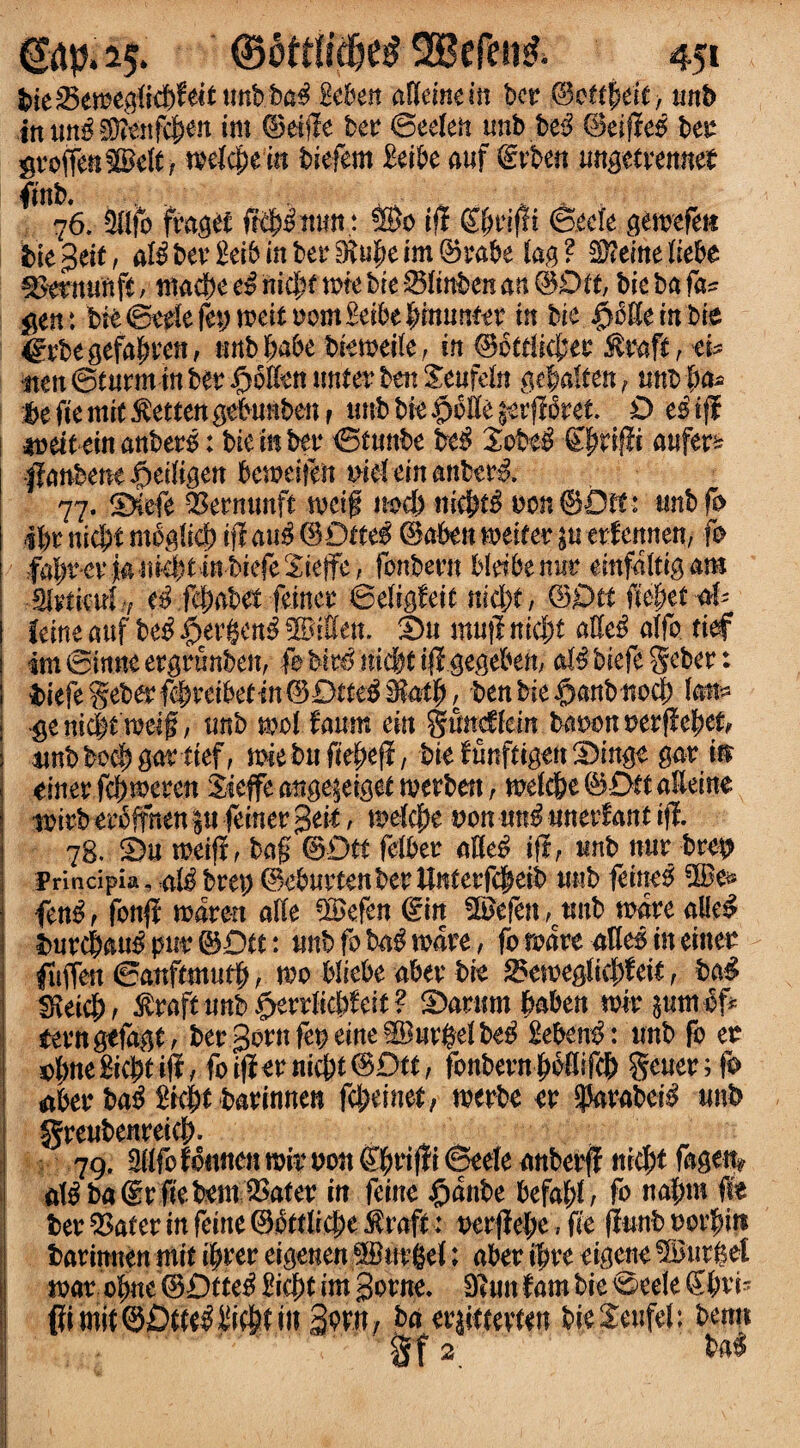 bieSemeglkbfeittmbba^ gebeit affemem ber gfctttytit; unb inutt^35?enf^n im ©eiffe ber ©eefeft unb be$ ©eiffes ber gro(Ten®eft, welcfteiit biefem MU a.»f @rbe« ungetrenneb fmb. ,. _ A , 76. 2flfo fraget fffp.mm: ®o ift S&rifft ©ecie gemefett I bie^eit, a$ber£ei&inber9?u|)eim©rabe lag? $?emeltebe ^ermmfit, ntacbe e£ nicl;f me bre 01inben an (3Dtt, bie ba fa^ gen : bit ©trie fet; mit t)om£eibe£tmmetr in bie ^cKernbie ©rbegefafmen, nttbbabe biemeile, in ©octlicfjet Straff t ci* •iten ©eurmin bet4 JJolltn timer best Seufdn ge$ato, unb ba- be fte mit Wettest gebmtben f tmb bie CmllqttforeL O e$fjf iDeiteinanbers: biember ©tmtbe beg $obt£ ©priffi aufer& )fanbent$ei(igen beweifeit nideinanberg. 77. ©iefe $ernunff tvctf m>d) nieptg bon ©Oft: mtbfb 4pr nicpt mo^lrcj) iff aug ©Otteg ©abets heifer p erfettnen, fo fapr-ev iaititbtittbiefeSielfe, fonbern bldbenur einfaltigam Mniatl f ef fft)abet feineo ©digfeit nsdbt, ©£>tt fiepet <*b feme attf beg £>ergeng ® Men. ©u muff nid)t alleg alfo fief imSinneergrunbcn, fabirgmdjtiffgegeben, afg&iefegeber: biefe geber fcpreibefin©£)fteg Mail), ben bie §anbtiocf) fan» ge nic&f’rodff, mtb mol faum ein gimcflein baoon uerffepef, *mb bo# gar fief, miebufiepeff, bitfunffigtn©ingt gar ttr emer fcpmeren Sicffe ange^eiget merben, melc&e ©Oft a&eine nutbetoffnen p feiner geil, mefcpe Don ung unetdant iff. 78. ©u metff, bag ©Off fdber afteg iff, unb ttur brep Prindpia, p^bm; ©ebut4tenbetUnterfc^eib mtb feiner ®e& feng, fonff mdre-tt alk ®efen ©in ®efen,unb mare alleg bnrcpaug pur ©Oft: mtb fo bag mare, fo mare atteg in einer fujten ©attffmufp, mo bliebe aber bit 35emeglie|)feif, bag S\eid;, Strafumb ^erdicWeit? ©arum baben mtr pmif* tern gtfagt, bergornferine®urge!beg Sebent: unb ft et efjneBicJtfiff/ foifftrnicbt@Dtt, fonbern^bdifcb geutr;fo aber ba$ ^ic|t barinnen fcl;einet, merbe tr ^arabei^ mtb greubenreicj). 79. 3(Ifo fcitnen mir von iffi ©eele anberff street fage% aW ba©rffebem ^3ater in feint £dnbe befalff, fo nafmt fte ber 53afer in feitte ©bttla1;e ^raft: oerffebc, fit ffunb uor^itt barinnen mit $rer eigenen ®urge!; aber $re eigent ®urfetf mar o^ne ©£)tte^ ^i$t im gome. 9tmt f am bit ©eele Kbri- SorU; ba er^(evten bitJeufel: benn gf 2 ba«