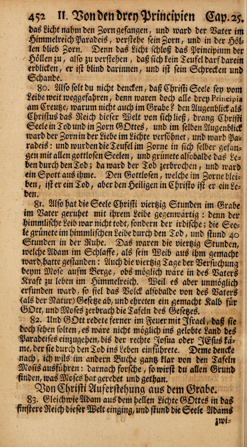 Sicj>t norfmt ben gotngefangen, unb matb bet 2>atet im $immelreicb ^3atabet5, oetflebe fein gotn, unb in bet $oU ten Web gotn. Denn ba6 £icbt fcblog ba£ $tincipium bet pollen $u, alfo $u vevfiepen, bag ficb fein Seufel batf batein erblicfen, et iff blittb barinnen, unb tj? fem ©dbtecfen imb ©cbanbe. 80. Wo felt bu niefyt teneten, bag@btifli©eefe fep torn feibemeit meggefabten, benn maten bocb aUe brep Principia am £teu$e, matum niebt auc^ im (Brake ? ben %n%enbM ate €f;riflu$ba£ SReicb biefet Wett ton fieblieg, brang (Efyitfti ©eele in lob unb in gotn CBDtte^, unb im felben Mugenbtid wart bet gotn in bet ftebe im ftcbte oerfofmet, unb mart rabete: unbmurbenbieXeufelim gotne in ficb fetbev gefan* gen mit alien gottlofen ©eelen, unb grunete alfcbalbe ba£ benburcbbenSob; bamatbbet Sob $etbrocbenf unb matb ein ©poet aus ijmte. 'Den (Bottlofen, melcbe im gotne bleis ben, ifiereinSob, akerben£eitigenm€brifio ift et eiuEe* ben. 81. Wo bat bie ©eele (S^tiflt oier^ig ©tunben im @rabe im 2>ater getubet mit intern £eibe gegenmattig : benn bet ^immtifcpe^eibmatnic^ttobt/fonbetn bet itbifebe; bie ©ee* legtunefeim(;immiifcben£eibebutc^ben Sob, unb (limb 40 ©tunben in bet 9tube. Da£ maten bie oier$ig ©tunben, melcbe 5lbam im ©cblaffe, ate feitt fBeib au£ ibm gemaebt marb,batte geflanben: 5lucb bie oiergig Sage bet $etfu$ung bepm £D?ofe aufm 25erge, otte mbglicb mate in be£ %atev# Mvaft $u leben im Jfjimmelreicb. 3Beil\ abet unmoglicf) erfunben marb, fo ftet ba$ $olcf alfcbalbe ton be£ SSaterl (ateber9*atur)(BefegeaMnbebreten ein^mad)t $alb fur 0£>tt, unb $?cfe£ $erbracb bie Safeln M (Befefce& 82. Hub (BDttrebete fewer im genet mit 3frael, bag fie bocb fefyen fo(ten, e$ mate nicb* meglieb in£ gelobte ganb btl ^mabetfe0eitt$ugeben,bte bet teebte 3ofua obet 3(?fttefa* me, bet fie butcb ben Sob itte ikben einfntyete. Derne Unde nacb , icb mite im anbetn 23ucbe gang flat ton ben Safelrt Sttofteaugfubten: batnacb fotfebe, fomttji bu alien (Brunb (tnben, ma$ 3)?cfe* but getebet unb getban. &on©jrifH 2luferfM)tmg aus bem ©rabe* 83» (Bleiebmie 3lbam au^ bem bellen Hicbte ©Dtte^ in ba§ ftnfiere SKeicb biefer 5^elt einging, unb flunb bie ©eele Slbanti ixau