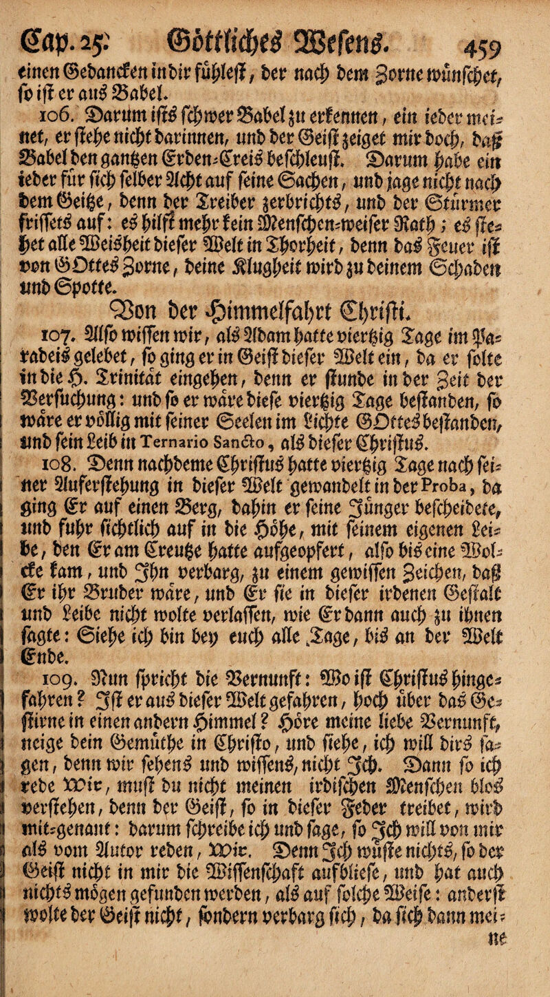 einen ©ebancfenmbirffibtell, ber nacb bem Some it>unfc6ef, fti|Iera»$S5abcl. 106. ^arumiff^fcbmerSabe^uerfemten, ein tebermctV net, erffebenicbtbatinnen, unb bet ©eiff perget mirbocb, ba# 85abef ten gangen ©rbemgreio befc&Ieuff, iDarum babe eiit teber fur ftcb felber 2/c^t auf feme ©acben, unb jagc nicfjt nad> bem©etfce, benn ber Xreiber ^erbricb^, unb ber ©turmet friffet^auf: me^r fem 2)?enfct>ctt=n?eifer 0?at)^; ti (re* |>etatte$£eiobei£biefer fHJefeinXImrbeie, benn ba$ genet iji t?on©Drfe$gorne, beine $(ugbeit mirb$ubeinem ©d;abeti unb©potfe. QSon her $immelfal)rt 107. 3(ffb n?tffen mir, a$5lbambattemer$ig £agc imtyfc rabeilgefebet, fo ginger in ©eiff biefer fcBefeein, ba et fcfte ittbte§. Stinitat eingeben, benn er ffunbe tuber geit bet* IIBerfucbung: «nbfoerwavebiefe oiergig Sage beffanben, fo I ware er obttig mit feiner ©celen im licete ©Dfte^beffanben, 1 unb fein Mb in Ternario San&o, al$ biefer €briffu& 108. ^ennnac&beme^rifli^^aneeiergig £agenacf)fei? i net 5luferffebung in biefer #e(rgewanbe(tinberProba, ba J ging ©r auf einen 25erg, bafyin er feint 3finget befcbeibere, i unb fufm ficbdicb auf in bie $b(je, mit feinem eigenen M* I be, ben (Ex am ©reuge fyattt aufgeopfert, a!fo bio cine !©c(? i cfe fam, unb 3b« wrbarg, $u einem gewiffen geicben, bag I (Ex d)x 35ruber ware, unb ©r fit in biefer ixbtntn ©effalt t unb £etbe m'cbt wofte oerfaffen, wie ©rbann aucb 5u tbnen ! fagte: ©iebe id) bin bet; eucb atte j£age, biO an bet* SOM* ©nbe. 109. 9(tm fpticb* bie $ernunf*: *&cift (Efyxiflu# fringe* fafrxtn ? 3ff er auO biefer !XBeft gefafjren, bocb fiber baO ©e* j flitne in einen anbern pimmd ? £bre meine litbt 2krmtnfc i neige bein ©emufbo in ©briffo, unb fitfrt, id) mitt birO fa■* I gen, benn wit febenO mtb rotffentf,nicbt 3#» ®amt fo icb i xtbt toix, muff bu nicf>t meinen trbifcben SKenfcben ble$ j »erffeben, benn bet* ©eiff, fo in biefer Seber treibet, mirb f ntitjgenanf: barum fcbreibe id) unb fage, fo 3cb mittoou mix M 00m 3iutor reben, Wit. S)enn 3cb muffe nicbf^, fo ber ©eiff nicbt in mir bit Wifftnfd^aft aufbtiefc, unb fyat and) nicb^ mbgen gefunbcn merben, aiS auf fotcpe %Btift: anberfl mittber ©eijf nid)t, fbnbern oerbarg ficb, ba ficb bann met? ne I . /) -