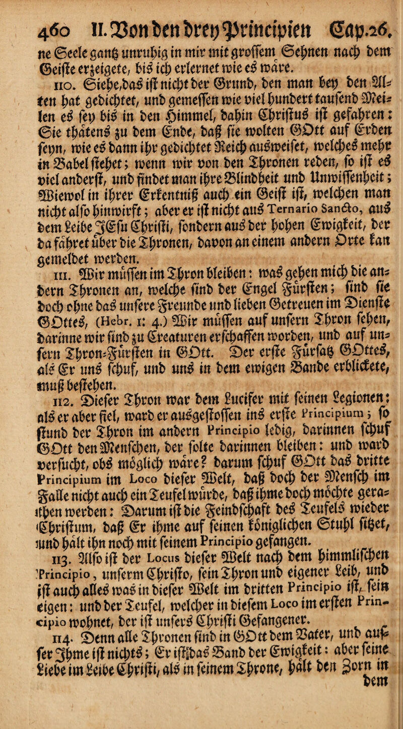 4<5o il 23on ben Drct) itictpiett @ap.*s, ne ©eele gang untubig in mit mit gtofiem ©efmen nacj) tern ©eiffe et^eigete, bio icj) etletnet wit c$ watt. no. ©ie|>e,ba$iff nicf)tbet ©tunb, ben man hey btnMU ten pat gebidffet, unbgemeffbrmiemeibunbetttaufenb^eU fen t$ ft\) bio in ben $immei, bafnn ©)tiffu3 iff gefafjten; <Bit tpdten£ $u bem ©nbe, bag fit molten ©0tt anf dtbett fepn, n?ice6banni^vgebic^tet3?eic|)aii0n?eifet, melcbeomefjt in 2$abelffef)et; menu wit ton ben kronen teben, fo iff eS ^icl anberff, unbffnbetmanif)te$linbf>eit unb Unmiftenpcit; siBiemolin ifjtet ©rfentnift and) tin ©eiff iff, melcben man nicbtalfobinmitft; abet4 etiffnid)tauO Ternario San&o, aug bem Seibe g(£fu gfjtiffi, fonbetn auO bet pc pen ©migfeit, bet bafaijtetubetbieSljtonen, baton an einem anbetn 0tte tan gemelbet metben. m. 5Bit muften im 3$ton bfeiben : ma$ ge^en mid) bie an? bent X^tonen an, wtldpt fmb bet (Engel gutffen; ftnb fit bed) efjme baO unfete gteunbe unb Itebett ©etteuen im S)ienffe ©£)fte$, (Hebr. « 4,) «H>ir muften auf nnfent ${>ton fcptn, batinnemitfmb^uSteatntenetfcbnffenmotben, unb auf mu fetn 2f)tomgutffen in ©£>tt. £>et etffe gutfag ©ptteO, ate ©t tins RM, unb un$ in bem emigen 25anbe etblidete, smuftbeffeben. , 112. 5>iefet Sbtott mat bem £ucifet mil fetnen Segtonen: als et abet ffel, matbetauogeffoften inO etffe Principium; fo ffunb bet Styton im anbern Principio tebig, batinnen fd)uf ©Dtt ben3)?enfd)en, bet folte batinnen bleiben: unb marb tetfuebt, ob3 mbglief) mate? baturn fd)uf ©0ft ba$ btitte IPrincipium im Loco biefet *JBelt, baft boc^ bet 3)?ettfcj) im gaSe niept auc|) tin Xeufel mutbe, baft $me bod) mbc&te geta* itben metbett: ‘Datum iff bie geinbfdmft beO Seufel3 miebet €^tiffum, baft ©t i|mte auf feinen lbnigli0en ©tuftf figet, umb pd\t ijjn nod> mil feinem Principio gefaugem 113. -Hifo iff bet Locus biefet 5Belt nad) bem fummltfcpeit ?rincipio, unfetm ©Ifidffo, fern unb eigenet £eib, unb Jff and) aOeO mao in biefet 5Be(t im btitten Principio iff, fern eigen: unbbetScufel, me(d;etinbiefernLocoimetffen Prin¬ cipio mo^net, bet iff unfet$ ©l;tiff i ©efangenet. 114. Denn atte Xjmoncn ffnb in ©Dllbem23ater, unb auf* fet3|)meiffnid)^; ©tiffsba$Sanbbet©mi<ffeit: abet feme £iebeim£eibe©!)tiffi,aio in feinem S^tone, bait ben 3orn in bem