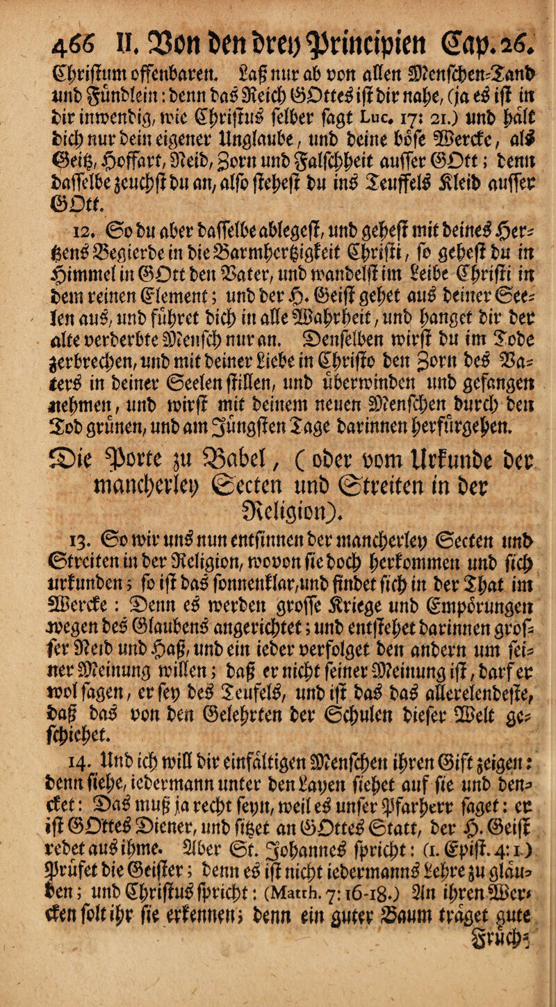 gfteiffttm offenbaeen. £ag nne ab eon affert fDftmfcbemSanb unb gunblein: benn bagjDieicl) ©Drte£ i(l bie nafte, (ja t$ if! in bie imoenbig, tine ©|)eij!u$ felbee fagt Luc* 17; 21.) unb ftdlt bi$nuebeineigenee tfnglaube, ttnb beine bbfe ?&ctdc, al$ @ei§, £>cffaet, 3?eib, gorn unb galfcf^eit anffee ©Dtt; benn baffelbe 3cucj)jl bn an, alfo jle&eji bn in£ Seuffe$ 5vleib anffee &Dtt 12, 0o bn abee baffelbe ablegeff, nnb gefteff ttiit beine$ ften^lSegierbembteSBarm^ergififett Sjrtfii, fo ge&efl bn in #immelin ©Dtt ben SSafer, unb toanbelfitm £eibe ffjjrtfli in tern eeinen Element; nnb bee & ©eiff gef?et an$ betner ©ee* len au0; nnb fSheet bicf) in atte ^Babebeit, nnb panget bie bee alte oeebeebte Teufel) nur an. -Denfelben toiefl bn tm Jobe geebre(Jen,nnbmitbeiner£iebein^rifio ben 3ern be$ tev# in beinee ©eelen ffttten, nnb nbeeminben nnb gefangen atefmien, nnb toief? mit beinem neuen SDtenfc&en bnrdb ben Job gennen, nnb am Snngffen Sage baeinnen beefuege£en. £)ie ^)orte 311SBabel, (obee bom UrFtmbe bee mantelet) ©ecten unb ©teeiten in bee SReligiotO* ^13. ©otoienn^nnnentfinnenbeemancheelet; ©ecten unb ©fecifen in bee Religion, tocoon fie bod) fjeefommen nnb ficj> uefunben; fo iflr ba$ fonnettflae,nnb ffitbet ftdb in beeShat tm fIBeede: S)enn eg toeeben geoffe $eiege nnb ©mpSenngen •teegen beg ©lanben^ angeeieftfet; nnb entffefjetbarimten geof fee 9?etb nnb #ag, nnb ein iebee oeefolget ben anbeen nm fei* ttee$?einung mitten; bag eenichtfeineetttteinnngijf/baefee tool fagen / ee fee beg Senfelg, nnb i|t bag bag atteeelenbejfe, bag bag non ben ©elefjeten bee ©c^nlen biefee SS>elt gc* fc^ie^en 14. Unb id) toitt bie einfaltigen Sttenfchen ifym ©ift jeigen: benn ftef;e, icbeemann nnfee ben£at;en ftc^et anf fie unb bem> cfet: S)a^mngjiarecbtfenn,toeile^nnfee^far|)eee faget: ee ©ienee, mtb ft$et an ©Dtteg ©tatt, bee ^).©ei(I rebtfaugihme. 5ibee ©t. 3of>anneg fpeicjjt: (1.@ptfJ.4t1.)- gjenfet bie ©eiffee; benn eg iff nid)t iebeemanng £e|jee $u gldu* ben; nnb gjjteijiug fpeiept: (Match. 7:16-18O 2in i^een SBee* den falter fie eefemten; benn ein guiee Sanm ledget §nte gvn#5