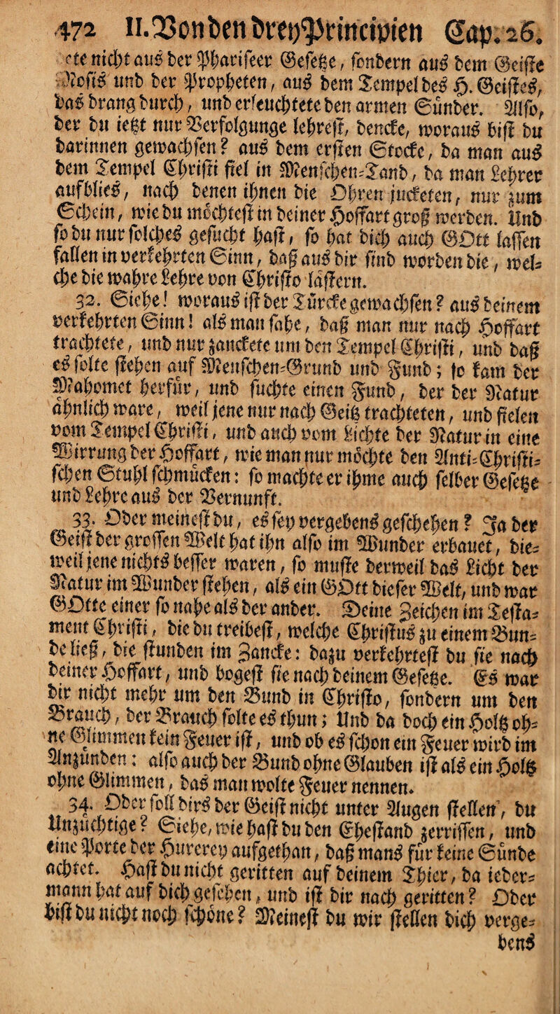 etenidttausbetipbarifeer ©efege, fonbern au£ bent @eij?e '•eft? tmb ber ijJrop&eten, au£ bcm Sempelbes ft. ©eiffeg, bos brang burej), tmb erfeud)tete ben armen ©unber. 2ilfo, ber bit teet mtrOSerfoIgunge (egret?, benefe, moratis bif? bu barimten getoacl)fen ? mis bent erften ©totf c, ba titan aug bem SentpcI gftrifti fte( in IKenfc|tett=Janb, ba titan Mrer aufMie^, itadb benen ifmen bie Dbren jucfefen, nur gum ©dxin, tote bu moc&tefi in beiner £offart grog roerben. ilnb fobu nurfolcbe^ geflicfct (jaff, fo (tat bid; aud) ©Dtt (affett fallen in cerfeftrten ©inn, bagaubbir finb tvorbeit bie, met (Ite bie maftre i'cftre non gfn'tfio (offern. 32. ©icfte! morautf if? ber Jurcfe gemacbfen ? aus temm cerfeftrten ©inn! afb man fa(te, bag man nur nacj> fteffart tradttete, tmb nur sattefefe tint ben 5empef gf»'i|?i, unb bag eg fofte fieften anf SKeufd>en=@runb tmb guttb; (o font ber SVabomet berfur, unb fudjtte einen gunb, ber ber 9?atur aljnlid) wave, meit jene nur na<$ ©eifi traebteten, tmb gefen com Jeutpel gf>rif?t, unb and) com fcidjtte ber 9?aturin eine ®immgber£toffart, trie man pur mbcjjte ben 2(nti=6brtffi= fdjen ©tuftl fdjmucfen: fontacftfeeribme auch felberSelePe imb£e(treauij ber 23ernnnft. 33. Dbermeineflbu, es let) uergebens gefcMwti f go ber ©etg ber greffen ®elt gat i(tn alfo im «ffiunber erbauet, bte= medjene md)f3 beffer ntaren, fo tttufle bermeil ba$ I'icbt bee Scatur im ©unber ffefjen, a!s ein ©Oft biefer ffielf, unb mar ©Otfe etner fo tta(te ai^ ber anber. Seine geicben im ScfTa= mettt (ipvijti, biebtt treibeff, mcldte gbt'ifftts ju einent 25un-- be heg, bte ftunben ini ganefe: bnjtt cerfcl;rte|? bu fie nocf) beiner ©effort, uttb bogef? fie nac() beinem ©efege. gs mac ^r md)t me(tr um ben 23mtb in gbrtfto, fonbern unt bett Srauci), ber ©rand) folte es t(mn; Unb ba bod) ein ©ofe ofe ne ©mttmen fein geuer iff, unb ob eg fdjon ein getter mirb im 2lnjuttben: aifcaucStber Sjttttbofttte ©lauben t|?a(s citt ©eis optte ©ltmmen, bob man mo(te gener nennen. 34. f)b«!oifbir^ ber ©eiffniebt nnter Slugett ffeflen’, bu Unjudjtige? ©ie(tc,mie(tafibnben gfteganb jerriffen, tmb erne J'ortebcr ©ureret; aufgef(tatt, bog man$ fur feine ©tinbe oeptet. ©aftbuttidtt geritten ouf beinem ipiev, ba ttber= ntann pat auf bifl> gefcbett, tmb if? bit? ttad) geritten ? Dbee bifibunicbtiiecb telone? 2)(cinef? bu mir Jfedcn bid; cerge» benS