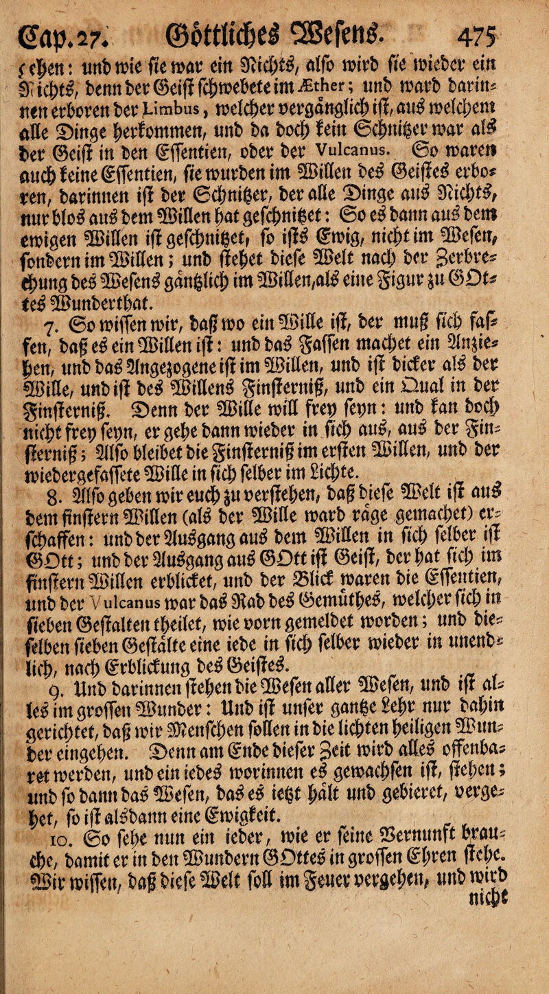 ^cjen: unt>note fien>av tin 9Ud;tg, alfo toirb (it toieber ein fKicbtg, bennber©eifffcbmebeteim^ther; unb roarb barin? tten erboren bet; Limbus, racket: t»ergdttglidb iff, att^ toekbem all e ibinge berfommen, unb ba beef) f ein ©cbniger mar al£ $>er ©eiff in ben ©ffentien, ober ber Vulcanus. ©o toareti aucbfeine©ffentien, fietourbenim bitten beg ©eiff eg erbo* xtn, barinnen if? ber ©cbniger, ber aKe 2)inge aug 9iid)tg> nur blog aug bem Men bat gefebni^et: ©o eg bann aug bem etoigen Men if? gefcbnifcetf fo if?^ ©toig, niebt im ©efen, fonbern im bitten; unb ff ebet biefe ©elt nacb ber gerbre? tbung beg ©efeng gangltcb im ©iffen,alg cine gigur p ©Dt* itg ©unbertbat. 7. 0o toiffen toir, baff too ein ©ille iff, ber muf? ffeb fak fen, bag ein ^Biaett iff; unbba£ gaffen macbet tin Slnsie^ jen, unb bag3lnge$ogene iff im Gillen, unb iff biefer a\g ber ©iEe, unbiff beg ©itteng ginffernig, unb ein Dual in ber ginffernig. £>enn ber ©ille toil! ftty fepn: unb fan beeb tticbt frep fepn, er gebe bann toteber in ficb attg, aug ber gin- fiernifi; 2Ilfo bleibet bie gtnffentig im erffen Men, unb ber miebergefaffete 5BiHe in ficb felber im £icbte. 8. Mfbgebentoireucbsuoerffeben, bafi biefe ©elt iff aug bem finffern Men (alg ber Me toarb rage gemacbet) en febaffen: unbberSluggangaug bem ©itten in ficb feiber iff ©Dft; unb ber 3luggang aug ©Dt tiff ©eiff, ber bat fid; im fmffern Men erbliefet, unb ber 23licf toaren bie ©fTeutieit, unb ber Vulcanus toar bag 9ftab beg ©emutbeg, toelcber ficb in fieben ©effaiten tbeifet, toie oorn gemelbet toorben; unb bie? fdben fieben ©effake eine iebe in fid; felber toieber in unenb* licb, nacb ©rbliefung beg ©eiffeg. , 9. Unb barinnen ffeben bie ©efen afler ©efen, unb tff al? leg im groffeit ©unber: Unbiff unfer gan$efe&r nur bal;i« geriebtet, bag toir $?enfcben fallen in bie liebten fytilisen ©un? ter eingeben. §)enn am ©nbe biefer %tit toirb alleg offenba? rettoerben, unbeiitiebeg toorinnen eg getoacbfen iff, ffeben; unb fo bann bag !IBefen, bag eg iefct bak unb gebieref, oerge? bet, fo iff algbann eine ©toigfeit. 10. 0o febe nun tin ieber, toie er (tint SSermmft bran? cbe, bamitermben©unbern©DtfegingrofTen©bren ntyc, ©ir toiffett/ bag biefe ©elt foil im geuer oergeben* unb toirb mepr •1