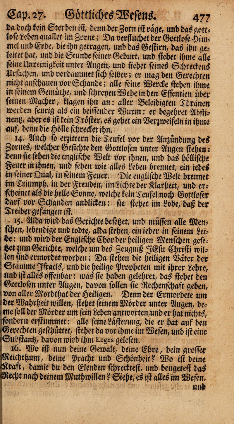 t>a bod& ftin ©terto ift bentt ber gotn i(i rage, unb ba# mu fofe £eben aualkt im gome; £>a nergncbet ber ©ottlofe £inu met unb (grbe, bie t^n getragen, imb ba$ ©effirn, bag ibn ge* leitet |>a£, uttbbie©tunbefeiner@eburt, unb ffebet ibme aflte feineUnreimgfeitunter 2lugcn, unb fiebet feine$ '©c&recfen* 4Jrfac|en, unbnerbammetficbfelber; er mag ben ©ereebtea md)t anfebauen nor ©ebanbe; affe feme $Ber(fe fleben ibme ift femem ©emuefje, unbfebrepen^ebeinben €ffentien uber feinen $?acber, flagen ibn an: alter 25eleibigten £branen merben feurig aW ein betffenber 5Bnrm: er begebret $lbftU «eng, aber t# iff feitt Xrbjier, e# gefjet ein Q3er$tneifeln in ibme mf, benn bie $bHe febretfet ibn. 14. 5lncb fo erjittern bie Seufel nor ber ^n^unbnng be# gorne^, tnelcber ©efiebte ben ©ottlofen unter Slugen fieben: ton fie feben bie englifebe !©elf nor ibnen, unb bag |>onifct>e ! gener in ibnen, tmb feben trie afle5 £eben brennet, ein iebe$ in feiner Dual, in feinem gener. 5)ie englifebe 5Belt brennet im Sriumpb/ in ber greuben, imSicbte ber $larbeif, tmb er* fc^einetal# bie belle ©onne, toelcbe f ein Senfel nocb ©ottlofer barf nor ©ebanben anWic^en; fie fiebet im 2obe, bag ber Sreibergefangenifi. 15* 2Jiba tnirb ba^ <3erid£>te befeget, nnb ntnffen aHe Sften* i feben, lebenbigeuubtobte, albafieben, einieber in feinem :to be: nnb mirb ber Englifebe ^bor ber beiligen Sftenfcben gefe= $et$um©ericbte, toelcbeumbe$ gengnig 3(?fn ©brifii toils len (mb ermorbet toorben; £)a jieben bie beiligen $ater ber ©tamme3frae!$, nnb bie beilige ^ropbeten mit ibrer &bre, «nbifiaKe^offenbar : toa^fie bnben gelebret, ba$ fiebet ben ©ottlofen nnter 2lngen, ban on fallen fie ^eebenfebaft geben, non atter $?orbtbat ber #eiligen. £>enn ber (grmorbete nm to$£abrbetttoilIen, fiebet feinem SDibrber nnter 5lngen, be- j tne foil ber Berber nm fein £eben anttnorfen,nnb er bat niebt^ ifonbern erfiummet: alle feineMffernng, bie er bat anf ben s©erecbten gefcbt5ttet, fiebet ba nor fame im 3$efen, nnb iji cine ©ubfiang, baron tnirb fam Leges gelefen. I i6* ©0 iff nnn beine (Betoalt, beine dfyve, bein groffer Steicbtjwtm, beine tyvafyt nnb ©cb^nbeit? 5£o iff beine $wft, bamit bn ben dJenbett ffareeftefi, nnb bengetefi ba# ^eebt nacb beiitem S?«tbn?itten ? ©iebe, e# iff aUe$ im 5®efen, mtf