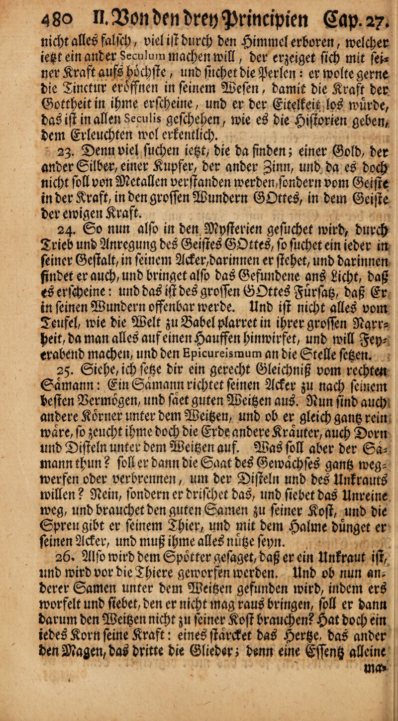 ttid)t atteo faliel), ml ifl burcb ben $immel erboren, melcbet te$t ein anber Secuiumntaeben mitt, bet4 ergeiget fief) mil fti* net4 $raft aufo |>6c|ffe, unb fuebet bie ^etlen: er molte gerne tie Sinetur eteffnett in feinem SSefen, bamie bte $raft bee ©ottbeitin t^irte erfebeiite, tmb er ber €itelfeit lo$ murbe, ba^ijl in alien Seculis gefc^e^en, wit e$ bie $ifforien geben, km grleucbten mol erfemlicj). 23. ©ennoiel fuebett ie$t, bie bafinben; einer (Bolb, bet anber ©ilbet, einer $upfer, ber anber ginn, unb ba eo bocb uiebt foil non Sttetatten nerflanben merbemfonbent torn (Berfle inber$raft,ittbcttgrofTettSuttbern ©£)tte£, in bem ©eij?e ber emigert $raft. 24. ©0 nun alfo in ben Sftpflerien gefucbel mirb, burcb Srieb unb Qlnregung be£ (Beifte#©£)tfe3, fo fuc^et ein teber in feiner ©ejlalt, in feinem Mer,barinnen er fje^et, unb barinnen finbet eraucb,unbbringetalfo ba3 ©efuubene an# bag e^erfebeine: unbba£i$be$grotTett®Dtte3gurfa(?, bag (fr in feinen ©unbern ojfenbar merbe. Unb i(i niebt afle# torn Teufel, wit bie $£elt p 25abel plarret in t^rer groflen Starr* bei^bamanaHe^aufeinen^auffenbinmirfet/ unb mill get;* erabettb macben, unb ben Epicureismum an bie ©telle fe&en. 25. (Bkf)t,id)ftpt bir ein gereebt ©leicbnig nom reebten ©dmann: (£m ©amann riebtet feinen Met p nacb feinem kften Q3et4mbgen, unb fact guten $Bei($en au& Stun finb aucb: anbere^ornerunterbem^eikn/ unb ob er gleicbgapmitt mare, fo ^eucb* ibme bocb bie drtbe anbere $rduter, aucb S)orn unb £>ifleln unter bem 5Bei$en auf. $Ba3 foil aber ber ©d* mann tfmn ? foil er bann bie ©aat be£ (Bemdcbfe^ ganfc meg* merfen ober nerbrennen, urn ber 2)i|Wn unb beo Unfraut$ mitten? Stein, fonbernerbrifebetba^, unbfiebetbao Unreine meg, unb brauebet ben guten ©amen p feiner $ofI, unb bie ©preu gibe er feinem ifyiev, unb mit bem $alme bunget er feinen Met, unb mug ibme atte£ nuge fepit. 26» Wo mirb bem ©potter gefaget, bag erein Unfraut ijr, unb mirb nor bie Sbiere gemorfen merbett. Unb ob nun an* berer ©amen unter bem 5Bei$en gefmtben mirb, inborn er£ morfelt unb fiebet, bener niebt mag rau^bringen, foil er bann fcatum ben 3Betgen niebt p feiner $ofl braueben? £>at bocb ein tebe£Storttfeine$raft: erne# flarcfet ba$ £er$e, bao anber kn$?agen,ba$britte bie ©liekn knn tint gffeng atteine
