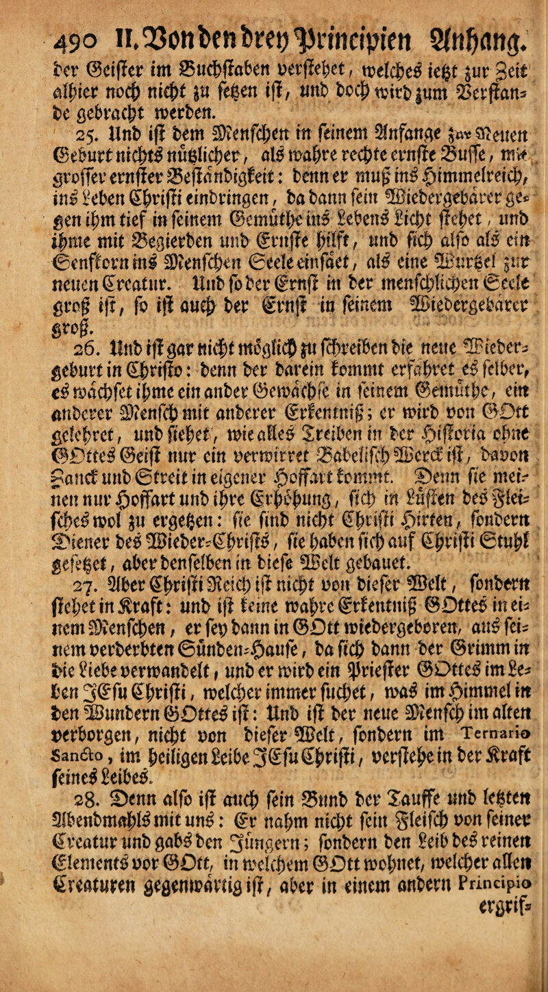 ter ©eiffer im £5ucbffaben nerffebet, toeldM iegf $ur gett dl)itr nocf) niejff $u fegen tflr, unt bccOtnirtium SSerffan* te gebracbt roerten. 25. tint iff tern $?enfd;en in feinern Sfnfange t^^euen ©eburt mcf)t$ nu$lid)er, alo rnabre recite ernffe 35ujfe, nte grofferernfferSeffdntigteit: tenner mugin£|)immdteid)/ in£ l-eben (S^riffi einbringen, ta tann fein TOetergebdrer ge* genibmtief mfeinem ©emutl)em$ £eben3£ic|)t ffebet, unt ifmte mil 25egierten unt ©ruffe , unt ficb dfo alt cm ©enfCcrnmg 3)?enfci)en ©eelednfaet, a\$ cine ®ur|d gur neuen Areatur, tint fo ter ©mff in ter menfdffieben ©eele grog iff, fo iff au$ ter ©rnff in fcinm Stebergebdter grog. 26. tint iff gar m$f moglt$ jtt ffOretben tie nette 3Pieter^ geburt in ©Ortffo: tenn ter tarein fommt erfabret^feiber, c^rodd?feti|meeinanter0etodctre in feinern ©emtubc/ eitt mitcrer $?enfcbmit anterer ©rfentnig; er n>irt non ©Dtt gdebret, untffebet, imecsHc^ Xreiben in ter i^tfferta ot>ite ©£)tfe$ ©dff nur cm ncrairret ^atdifcf) ^Bcrcf iff, baoott Pane! unt ©treit in eigener Jpoffdtt fommt. ©eim ffe mem riennur^offartunti^re (Sr^ung, fid) in Kfffen teogiem fcbc^mcl $u ergegen: fie ffnt niebt ©bdffi £)irten, fontem Wiener teg 3Bieber?©bdff£, ffe Oaten ffc6 auf (SOriffi ©tubl gefe$et, abertenfdbenm biefe 2Bdt gebauef. 27. ^ber©bdffi$dd;iff ntcjff non tiefer 3Belt, fontom ffel;etingraft: unt iff feme mabte©rfentitig ©Dttes inem item S)?enfcOen, er fep tann in ©Dtt ndetergeberen, au£ fern nemnerberbten@tmbem£)aute, taff'd) tann ter ©rimmin tiedebenenoantelf, untermirtein ^rieffer ©Dtte£im£e* I'cn 3(^fu ^|)riffi, roeldjer immer fuebet, n>a$ im$immdm ten SBuntern ©Dtfe$ iff: tint iff ter neue SDIenfcb im alrett nerborgen, nicOt non tieferSffdt, fontern im Temario San&o, im Oeiffgen£eibe3©fuSO^^/ nerffe^e in ter^raft fetne£ £eibe& 28. ©enn alfo iff micb fein 85nnt ter Xauffe unt (e$teit SlbentmaO^mitun^: ©r nabm nic^t fettt gletfcb nonfeiner ©rcaturuntgab^ten pungent; fontern ten Settte£retnett ©Jentent nor ©Dtt, in meicbem (3Dtt wobnet, welcber affett ©reaturen gegempdnigiff, aber in cinem antern Principio ergrif*