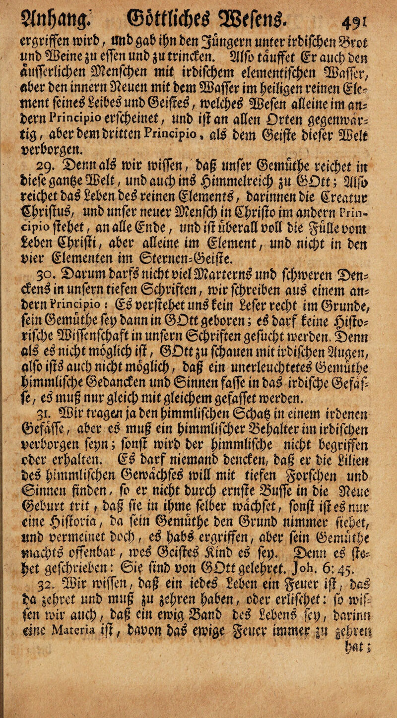 ergriffen mirb, unb gab ilm ben 3ungern nnter irbtfcbcn Bret nnb ©eine effen unb $u trincfen. 9llfo tanffet ©r ancb ben aufferlicben $?enfcben mit irbifcbem ekmmtifd)tn ©affer, fiber ben tnnern D?enen mit bem ©offer im beiligen reinen ©le^ tnentfeine£Beibe3unb©eiffe£, melcM ©efeit afleineiman* t)ern Principio erfc&einet, unb if! an alien Drten gegcnmar- tig, aberbembrittenPrincipio, al$ bem ©eifie biefer ©elt nerbcrgen. 29. SemtaK mir miffen, bag nnfer ©em&be rticket in fciefegattfce©elt, nnbancbin^ ftimmelmd) jn ©£)tt; 3llfb reicbet ba£ Beben be$ reinen Siemens, barinnen bie ©reatur ©{miguS, nnb nnfer nener Sftenfd) in ©brigo im anbern Prin¬ cipio gebet, an alle ©nbe, nnb if! nberall noil bie guEe oont Beben ©brigi, aber alleine im ©lement, nnb nicjt in ben nier ©lemeitten im 6iernem©eige. 30. ^arurn barf* nicbtniel^artern^ unb fdymxtn S^n* den^innnferntiefen©cbrif(en, mirfcbreiben an£ einem an^ bern Prindpio .* ©3 uergebet nn$ fein Beferrecbt im©rnnbe, fein ©emntl;e % bann in ©Dtt geboren; barf hint ijigos rifcbe ©iffenfcbaft in nnfern ©cbriften gefncbt merben. f)enn fi$ e^nicbtmoglicbif!, ©Dtt^fcbanenmitirbifcben3lngen, atfoig^aucbnicbtmbglicb, bag tin unerleuc&tete* ©emnfbe bimmlifcbe ©ebancfen nnb ©innen faffe in ba3 irbifcbe ©efaf fe, t$ mng nnr gleicb mit gleicbem gefhffet merben. 31. ©ir fragen j[a ben bimmlifcben 6cba$ in einem irbenen ©efaffe, aber e* mng ein bimmlifeber Buffer im irbifcben nerborgen fepn; fcng mirb ber ^immWd)t nicfyt begrifen obcr erbalten. & barf niemanb bencfen, bag er bie Bilien be* blmmlifcbcn ©emacbfe* mill mie tiefen gorfcben nnb ©innen gnben, fb er nicbt burcb ernge Bnffe in bie 0!eue ©ebnrt trit, bag fie in ifmte felber macbfct, fbnfl if! c* nur cine $igcm, ba fein ©ernntbe ben ©runb nimmer fie&et, nnb nermeinet bocb, e3 fyak$ergriffen, aber fein ©emntbe *na$^ offenbar, rod ©cige$ $mb e$ fa). ©)enn t$ g& bet gcfcbr iefeen: ©ie finb non ©Dttgelebret. Joh. 6145. 32. ©ir miffen, bag ein iebe$ Beben ein gener if!, ba* ba secret nnb mng $u tffyven baben, cber erlifebet: fo wig fen roir aneb / bag ein emig Banb be^ Bebent fcp, barinn me Materia ifl, bobon ba^ etpige gencr immer |n tfhxw
