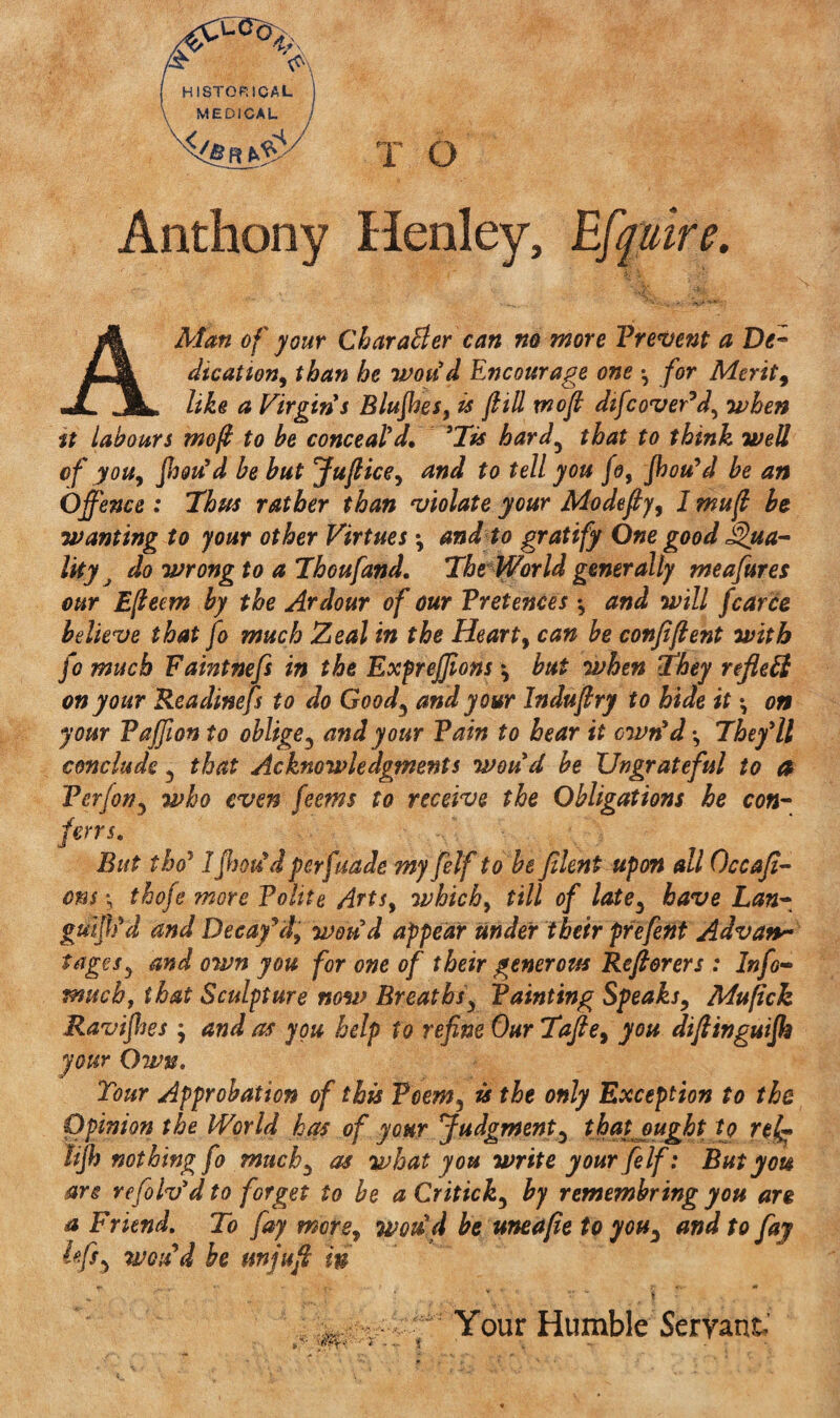 Anthony Henley, A Man of your Char abler can no more Prevent a Dt™ dication, than he wou'd Encourage one for Merits like a Virgin's Blujhes, is ftill rnoft dtfcover’d, when tt labours mo ft to be conceal'd. 'Tis hard, that to think well of you, fam'd be but Juftice, and to tell you fo, Jhou'd be an Offence : Thus rather than violate your Modefly, 1 mu ft be wanting to your other Virtues; and to gratify One good Qua¬ lity J do wrong to a Thoufand. The World generally meafures our Efteem by the Ardour of our Pretences *, and will fcarce believe that fo much Zeal in the Heart, can be confiftent with fo much Faintnefs in the Expreffions \ but when They reflect on your Readinefs to do Good, and your Induftry to hide it \ on your Pajfion to oblige , and your Pain to hear it own'd *, They'll conclude , that Acknowledgments wou'd be Ungrateful to a Perfon, who even feems to receive the Obligations he con- fens. But the? IJhou'dperfuade my felf to be filent upon all Occajl- ons *5 thofe more Polite Arts, which, till of late, have Lan¬ guish'd and Decay’d, wou'd appear tinder their prefent Advan¬ tages^ and own you for one of their generous Reft&rers : Info- much, that Sculpture now Breaths, Painting Speaks, Mufick Ravifies ; and as you help to refine Our Tafie, you diftingutfh your Own. Tour Approbation of this Poem, is the only Exception to the Opinion the World has of your Judgment, that ought tj rel¬ it jh nothing fo much, as what you write your felf: But you arc refoIv'd to forget to be aCritick, by remembring you are a Friend. To fay more, wou'd be uneafie to you, and to fay Ififs, wou’d be unjuft in Your Humble Servant
