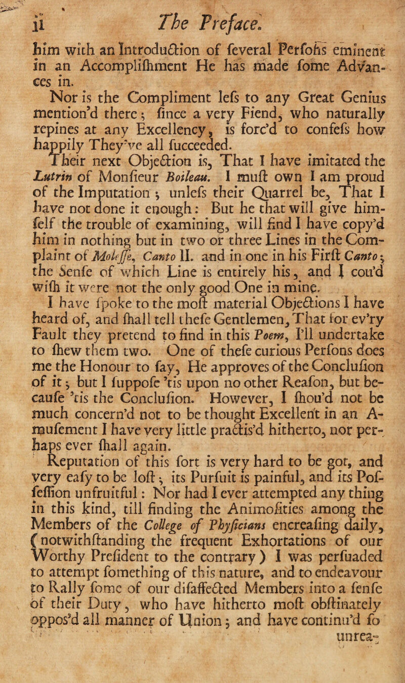 him with an Introduction of feveral Perfohs eminent in an Accomplifhment He has made feme Advan¬ ces in. Nor is the Compliment lefs to any Great Genius mention’d there; fince a very Fiend, who naturally repines at any Excellency, is forc’d to confefs how happily They’ve all fucceeded. Their next Objection is. That I have imitated the Lutrin of Monfieur Botleau. i muft own I am proud of the Imputation •, unlefs their Quarrel be. That I have not done it enough: But he that will give him- felf the trouble of examining, will End I have copy’d him in nothing but in two or three Lines in the Com¬ plaint of MoleJJe, Canto II. and in one in his Firft Canto; the ienfe of which Line is entirely his, and I coil’d with it were not the only good One in mine. I have fpoke to the mo ft material Objections I have heard of, and fhall tell thefe Gentlemen, That tor ev’ry Fault they pretend to find in this ?oem, I’ll undertake to fhew them two. One of thefe curious Perfons does me the Honour to fay, He approves of the Conclufion of it but I fuppofe ’tis upon no other Reafon, but be- caufe ’tis the Conclufion. However, I thou’d not be much concern’d not to be thought Excellent in an A- mufement I have very little practis’d hitherto, nor per¬ haps ever fhaJl again. Reputation of this fort is very hard to be got, and very eafy to be loft ^ its Purfuit is painful, and its Pof- feflion unfruitful: Nor had I ever attempted any thing in this kind, till finding the Animofities among the Members of the College of Vhyficians encreafing daily, Cnotwithftanding the frequent Exhortations of our Worthy Prefident to the contrary ) I was perfuaded to attempt fomething of this nature, and to endeavour to Rally fome of our difaffeCtcd Members into a fenfe of their Duty, who have hitherto raoft obftmately oppos’d all manner of Union ; and have continu’d fo unrea-