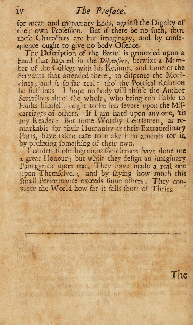 for mean and mercenary Ends, agamft the Dignity of their own Profeflion. But if there be no fuch, then thefe Characters are but imaginary, and by confo cjuence ought to give no body Offence. The Description of the Battel is grounded upon a Feud that hapned in the Difpenfary, betwixt a Mem¬ ber of the College with his Retinue, and feme of the Servants that attended there 5 to difpe-nce the Medi¬ cines and is fo far real: tho* the Poetical Relation foe ffeHtious. 1 hope no body will think the Author Scurrilous thro* the whole, who being too liable to Faults himfelf, ought to be lei's fevcre upon the Mis¬ carriages of others. ■ If I am hard upon any one, ’tis my Reader: But feme Worthy Gentlemen 3 as re¬ markable for their Humanity as their Extraordinary Parts, have taken care to make him amends for it, by prefixing fomething of their own, I confefs thofe Ingenious Gentlemen have done me a great Honour but while they defign an imaginary Panegyrick upon me, They have made a real one upon Themfcives f ' and by faying how much this fmail Performance exceeds feme others . They con¬ vince the World how far it falls &ok of Theirs, The