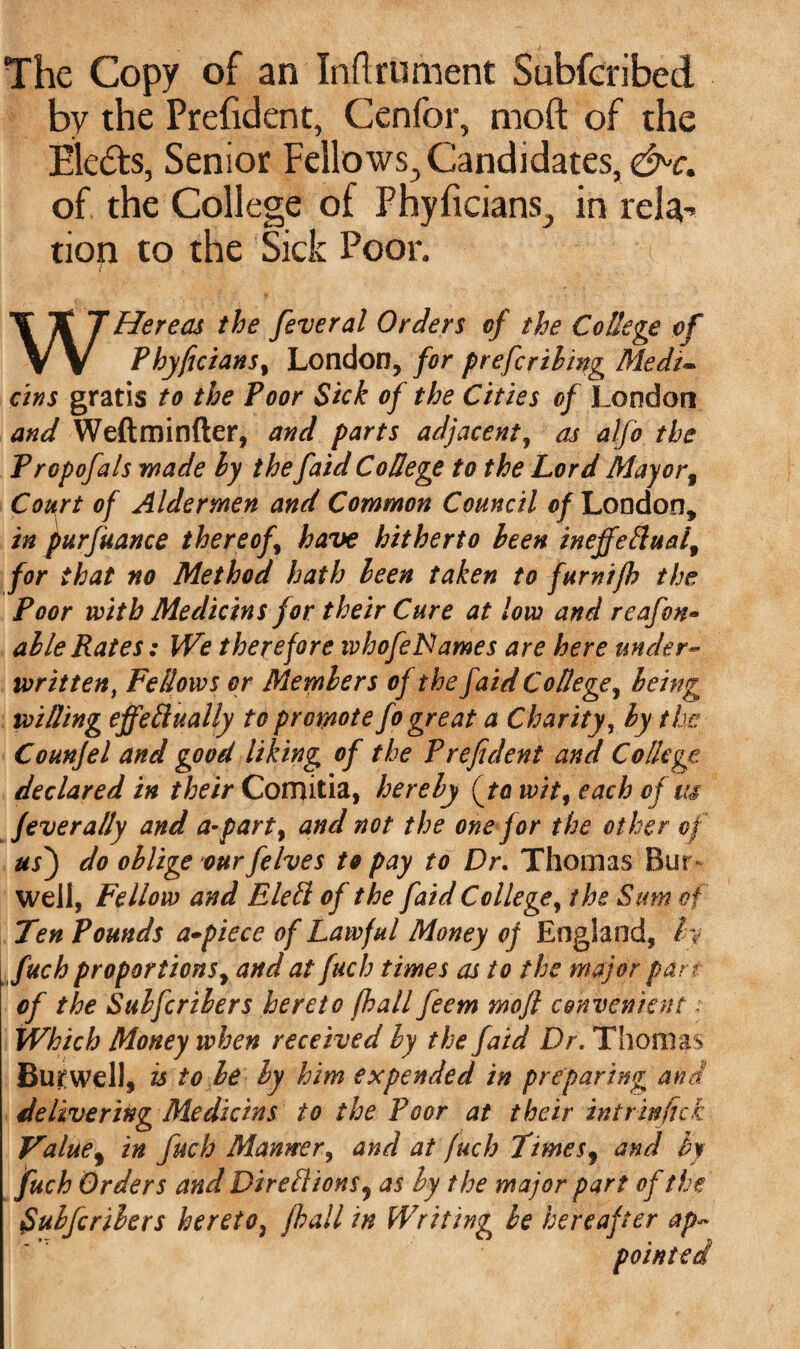 The Copy of an Inftrument Subfcribed by the Prefident, Cenfor, moft of the Elefts, Senior Fellows, Candidates, &>c. of the College of Phyficians, in rela^ tion to the Sick Poor. WHereas the feveral Orders of the College of Phyficians, London, for preferring Medi¬ ans gratis to the Poor Sick of the Cities of London and Weftminfter, and parts adjacent, as alfo the Propofals wade ly the faid College to the Lord Mayorf Court of Aldermen and Common Council of London, in purfuance thereof have hitherto been inejfeftuai, for that no Method hath been taken to furnifh the Poor with Medicins for their Cure at low and reafon- able Rates: We therefore whofeNames are here under- written, Fellows or Mernbers of the faid College, being willing effeftually to promote fo great a Charity, by the Counfel and good liking of the Prefident and College declared in their Comitia, hereby (to wit, each of us fever ally and a-party and not the one for the other of us) do oblige our felves to pay to Dr. Thomas Bur well, Fellow and Elefl of the faid College, the Sum of Ten Pounds a-piece of Lawful Money of England, by fuch proportions, and at fuch times as to the major pan of the Sulfcribers hereto (hall feem moft convenient. Which Money when received by the faid Dr. Thomas Burwell, is to be by him expended in preparing and delivering Medicins to the Poor at their intrinjick Valuef in fuch Manner, and at fuch Times9 and by fuch Orders and Dir ell ions, as by the major part of the Suhfcribers hereto, fhall in Writing be hereafter ap~ pointed