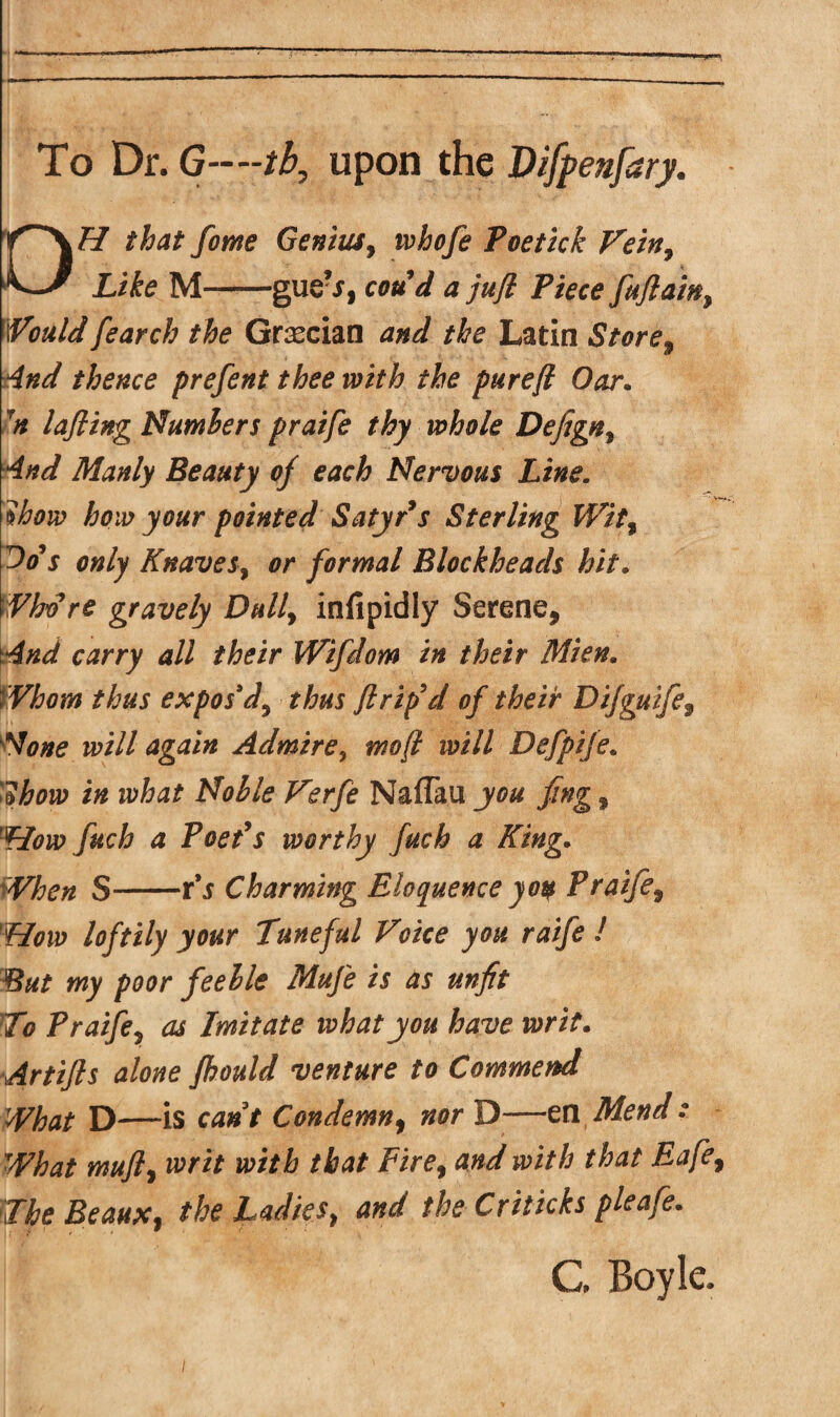 H that fome Genius, whofe Poetick Vein, tlG/ Xife M-gue\f, * >y? jPw<? fuftainy Would fearch the Grecian and the Latin Store, thence prefent thee with the purefl Oar. 7n lafling Numbers praife thy whole Defign^ And Manly Beauty of each Nervous Line. ?iw pointed Satyr9s Sterling Wit% Oo*s only Knaves, 0/* formal Blockheads hit. Who re gravely Dully infipidly Serene, carry all their Wifdom in their Mien. Whom thus expos'd^ thus ft rip9 d of their Difguife9 None will again Admire, tnofi will Defpife. i/s NafTau jc# fing, 'flow fuch a Poet9s worthy fuch a King• S-r’j Charming Eloquence yoq Praife9 flow loftily your Tuneful Voice you raife ! But my poor feeble Mufe is as unfit To Praife9 as Imitate what you have writ. Artijls alone fhould venture to Commend What D—is cant Condemn, #0/* D—en Mend What mufly writ with that Fire9 and with that Safe, The Beaux f the ladiest and the Criticks pleafe. G Boyle.