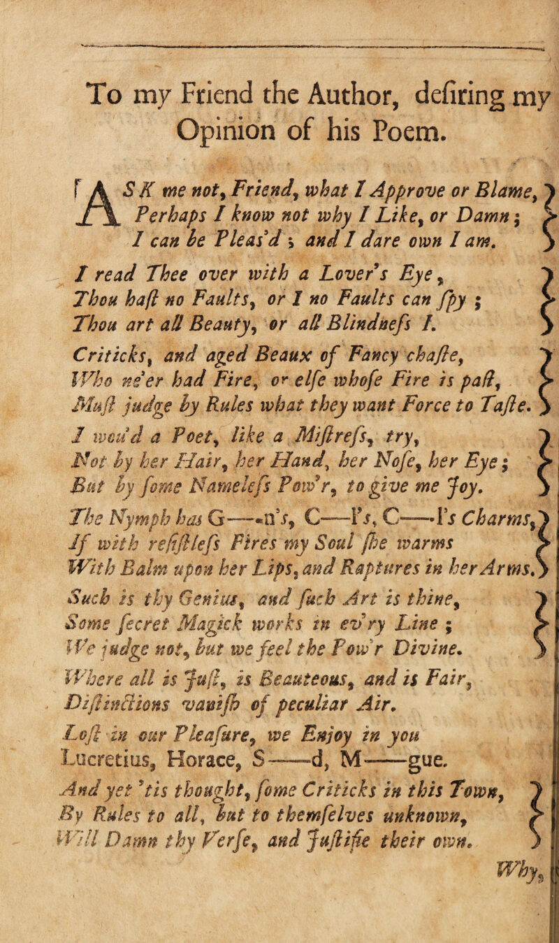 To my Friend the Author, defiring my Opinion of his Poem. FA S K me not, Friend, what 1 Approve or Blame, 1 JLX Perhaps / know not why / Like, or Damn; > I can he Pleas'd \ and I dare own I am. y I read Thee over with a Lover s Eye, Thou haft no Faults, or I no Faults can fpy ; Thou art all Beauty, or all Blindnefs /. Criticks, and aged Beaus of Fancy chafte. Who ne'er had Fire, or elfe whofe Fire is pad, Mu ft judge hy Rules what they want Force to Tafte. 1 xmud a Poet, like a Mijlrefs, try, Mot hy her Hair, her Hand\ her Nofe, her Eye; But hy feme Name lefts Powr, to give me Joy. The Nymph has G—'s, C—Fj, C-—-ii Charms, If with refiftlefts Fires my Soul floe warms With Balm upon her Lips,and Raptures in her Arms. Such is thy Genius, and fitch Art is thine. Some fecrei Magic k works m evry Line ; We judge not, hut we feel the Poivr Divine. Where all is Juft, is Beauteous, and is Fair, Dift trillions vanifh of peculiar Air. Loft-in our Plea fure, we Enjoy in you Lucretius, Horace, S—d, M-—gue. And yet ft is thought, fome Criticks in this Town, By Rules to all, hut to themfelves unknown, Will Damn thy Ferfe, and Juftifte their own.