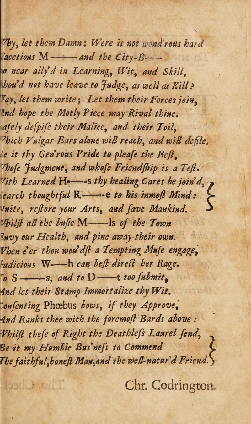 hy, let them Damn ; Were it not mmdlrous hard acetioHS M——and the City»B— io near ally d in Learnings Wit9 and Skilly houd not have leave to Judge, as well as Kill ? fay, let them write; Let them their Forces join3 \nd hope the Hotly Piece may Rival thine» afely defpife their Malice, and their Toilf :/hich Vulgar Ears alone will reach * and will defile. *e it thy Genrous Pride to pleafe the Bejlf 7hofe Judgment, and whofe Friendfihip is a Tejh 7ith Learned H«—-s thy healing Cares be join d9 earch thoughtful R——• e to his inmofl Mind: vnite9 rejlore your Arts% and fave Mankind\ Vhiljl all the hufie M-Is of the Town Invy our Health, and pine away their own. Vhen eer thou woudfl a Tempting Mufe engage9 ludicious W—h can hejl direft her Rage. 1? S-s, and to D-1 too fubmit% 4nd let their Stamp Immortalize thy Wit. Zonfenting Phtebus bows, if they Approvef And Ranks thee with the foremofl Bards above : Vhiljl thefe of Right the Deathlefs Laurel fend9 Be it my Humble Bus9nefs to Commend ThefaithfulfionefiMan^and the well-naturd Friend. Chr, Codrington,