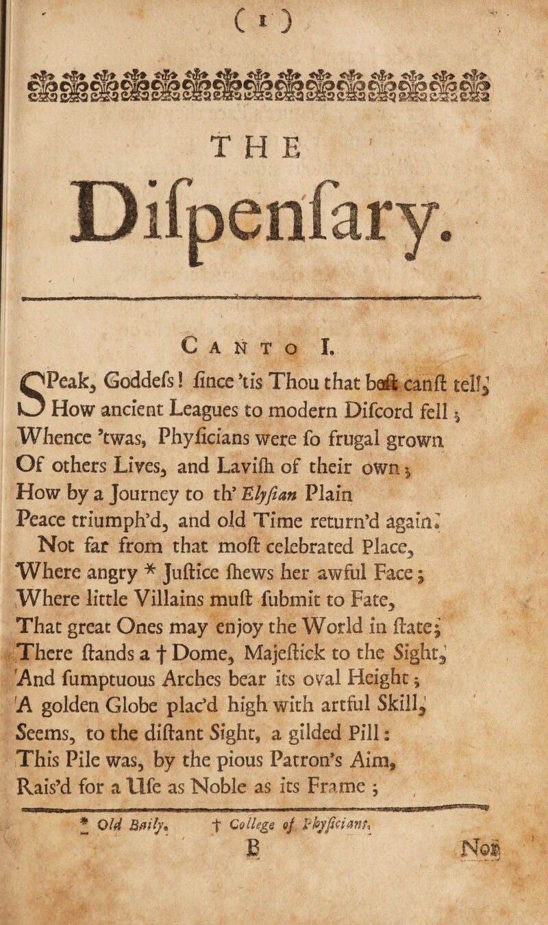 §H Canto I. SPcak, Goddefs! llnce \i$ Thou that bait can ft tell* How ancient Leagues to modern Difcord fell * Whence ’twas, Phyficians were fo frugal grown Of others Lives, and Lavifh of their own * How by a Journey to th’ ILlyfian Plain Peace triumph’d, and old Time return’d again« Not far from that moft celebrated Place, Where angry * Juftice fhews her awful Face i Where little Villains mu ft fubmlt to Fate, That great Ones may enjoy the World in ftate; There ftands a f Dome, Majeftick to the Sight,' And fumptuous Arches bear its oyal Height ^ A golden Globe plac’d high with artful Skilly Seems, to the diftant Sight, a gilded Pill: This Pile was, by the pious Patron’s Aim* Rais’d for a life as Noble as its Frame ; ill HIWMnil.. IT1 -IT mill t -- irTiB ,>111 In l ■ * OId Bflily* t College oj Pkyficiaiif, B Nei