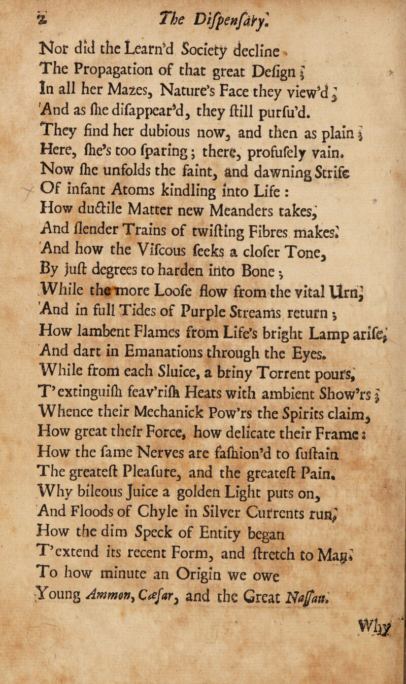 % The DifpenfdYy. Nor did the Lcarn’d Society decline The Propagation of that great Defign $ In all her Mazes, Nature’s Face they view’d , 'And as fhe difappear’d, they ftill purfu’d. They find her dubious now, and then as plain l Here, fhe’s too fparing; there, profufely vain. Now flie unfolds the faint, and dawning Strife Of infant Atoms kindling into Life : How duftile Matter new Meanders takes. And fiender Trains of twilling Fibres makes,' And how the Vifcous feeks a clofer Tone, By juft degrees to harden into Bone •, .While tha more Loofe flow from the vital Urnj And in full Tides of Purple Streams return •, How lambent Flames from Life’s bright Lamp arife; And dart in Emanations through the Eyes. While from each Sluice, a briny Torrent pours, T’extinguilh feav’rilh Heats with ambient Show’rs j Whence their Mechanick Pow’rs the Spirits claim. How great their Force, how delicate their Frames How the fame Nerves are fafhion’d to fuftain The greateft Pleafure, and the greateft Pain. Why bileous Juice a golden Light puts on. And Floods of Chyle in Silver Currents run,’ How the dim Speck of Entity began T’extend its recent Form, and ftretch to Magi To how minute an Origin we owe •Young Ammon, Cajar3 and the Great NaJ/ath