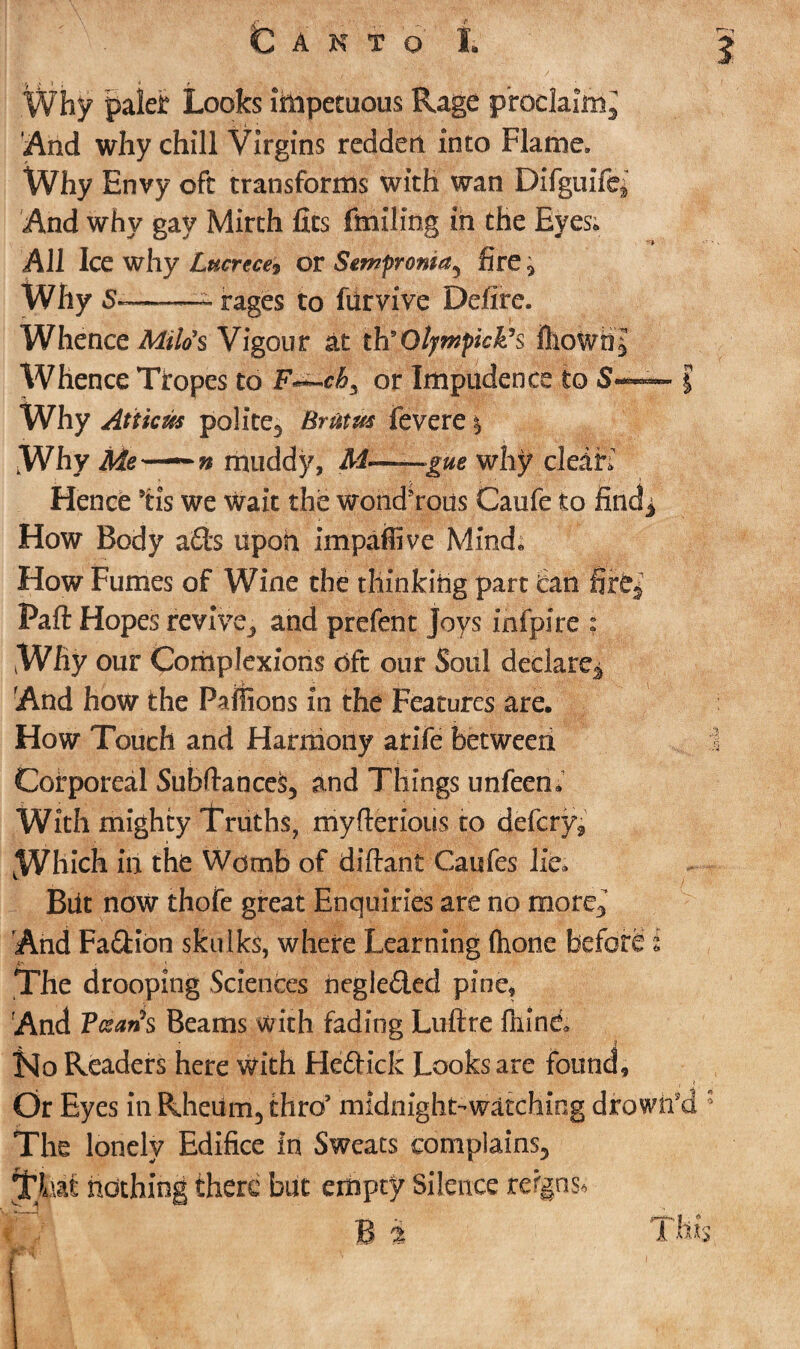 Why paler Looks impetuous Rage proclaim^ And why chill Virgins redden into Flame. Why Envy oft transforms with wan Difguife^ And why gay Mirth fits finding in the Eyes. All Ice why Lucrece, or Semprontay fire * Why S——- rages to fiirvive Defire. Whence Milo's Vigour at th'Otympkk’s ihowti| Whence Tropes to F^ch^ or Impudence to S«— § Why Atiicas polite^ Brhm fevere \ Why Me——n muddy, M——gue why clears Hence ’tis we wait the wond’rous Caufe to find * How Body a£ts upoh impaflive Mind. How Fumes of Wine the thinking part can fir Part Hopes revive., and prefent Joys infpire ; Why our Complexions oft our Soul declare^ And how the Pailions in the Features are. How Touch and Harmony arife between Corporeal Subftance$5 and Things unfeen. With mighty Truths, myfterious to defcry* Which in the Womb of diftant Caufes lie. But now thofe great Enquiries are no more3 And Faction skulks, where Learning (hone before i The drooping Sciences negle&ed pine. And Fcsarfs Beams with fading Lufire fnind No Readers here With Hefitick Looks are found. Or Eyes in Rheum5 thro’ midnight-watching dfowifd The lonely Edifice in Sweats complains., 5^Lit nothing there but empty Silence reigns* T'fj