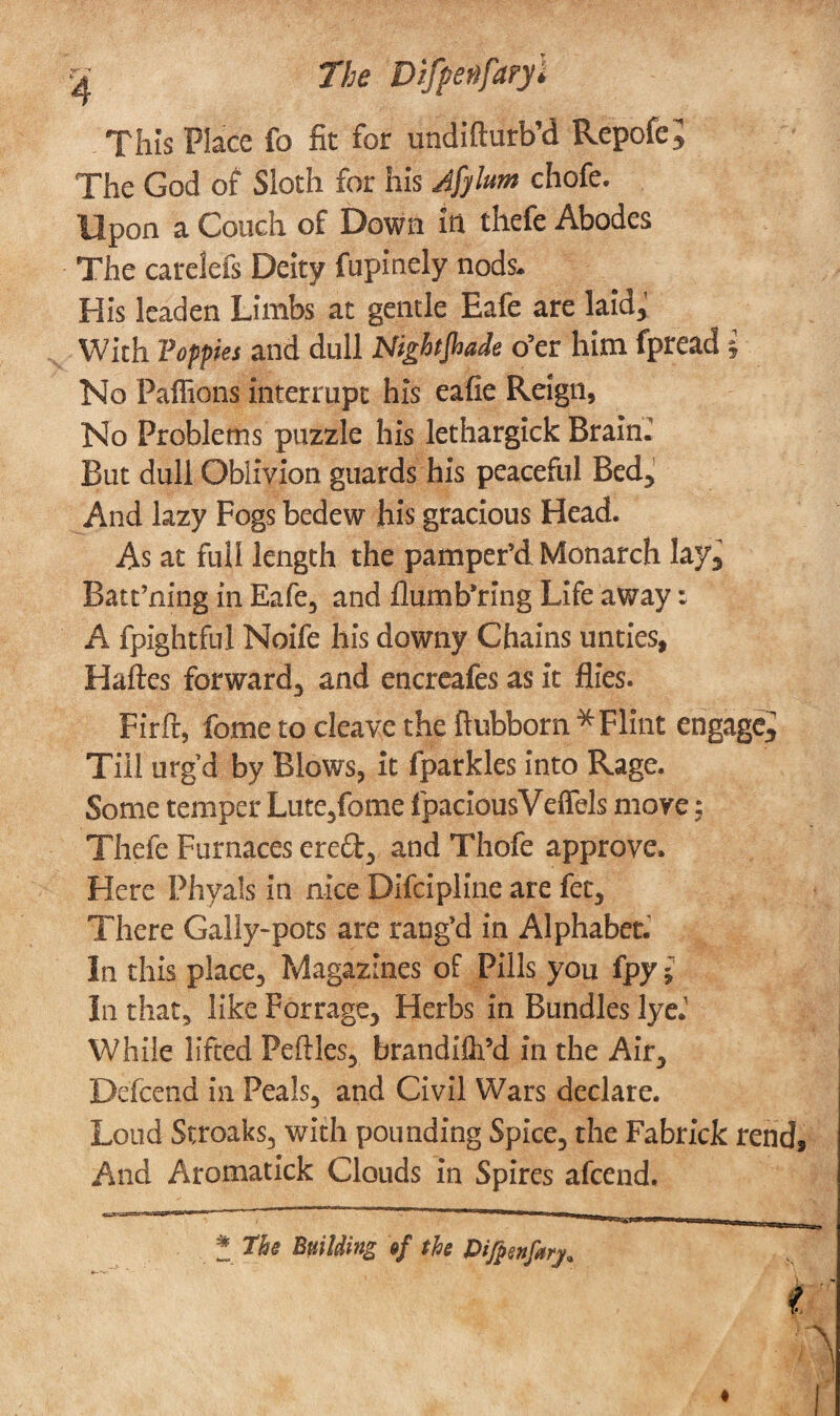 This Place fo fit for undifturb’d Repofc* The God of Sloth for his Afyhm chofe. Upon a Couch of Down in thefe Abodes The carelefs Deity fupinely nods. His leaden Limbs at gentle Eafe are laid,; With Toffies and dull Nightshade o’er him fpread £ No Paffions interrupt his eafie Reign, No Problems puzzle his lethargick Braini But dull Oblivion guards his peaceful Bed* And lazy Fogs bedew his gracious Head. As at full length the pamper’d Monarch lay3 Batt’ning in Eafe, and flumb’ring Life away: A fpightful Noife his downy Chains unties, Haftes forward, and encreafes as it flies. Firft, fome to cleave the fhibborn * Flint engage^ Till urg’d by Blows, it fparkles into Rage. Some temper Lute,fome fpaciousVeffels move: Thefe Furnaces ere£t, and Thofe approve. Here Phyals in nice Difcipline are fet. There Gally-pots are rang’d in Alphabet. In this place, Magazines of Pills you fpy * In that, like Forrage, Herbs in Bundles lye.' While lifted Peftles, brandifipd in the Air, Defcend in Peals, and Civil Wars declare. Loud Streaks, with pounding Spice, the Fabrick rend. And Aromatick Clouds in Spires afeend. * The Building »f the PiJpen/arj.