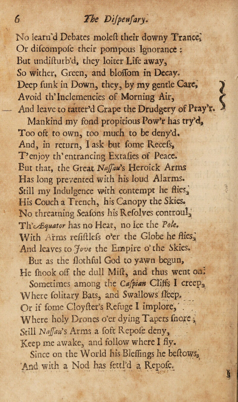 No learifd Debates moleft their downy Trance* Gr difcompofe their pompous Ignorance : But undifturb’d, they loiter Life away. So wither, Green, and bloffom in Decay. Deep funk in Down, they, by my gentle Gate,’ Avoid th’Inclemencies of Morning Air, And leave to tatter’d Crape the Drudgery of Pray^. Mankind my fond propitious Pow’r has try’di. Too oft to own, too much to be deny’d. And, in return, I ask but fome Recefs, T*enjoy th’entrancing Extafies of Peace. But that, the Great Naffau’s Heroick Arms Has long prevented with his loud Alarms. Still my Indulgence with contempt he flies., His Couch a Trench, his Canopy the Skies. No threatniog Seafons his Refolyes controula ThV^Equator has no Heat, no ice the Pole. With Arms refiftlefs o’er the Globe he fifej And leaves to Jove the Empire o5 the Skies* But as the flothful God to yawn begun. He fhook off the dull Mid, and thus went on Sometimes among the Cafpan Cliffs I creep. Where folitary Bats, and Swallows tfeep. Or if fome Cloyfter’s Refuge I implore,' Where holy Drones o’er dying Tapers fnere ^ Still Moffat?s Arms a foft Repofe deny. Keep me awake, and follow where I fly. Since on the World his Bleffings he beftosp* ’And with a Nod has fettl'd a Repofe, 4 il