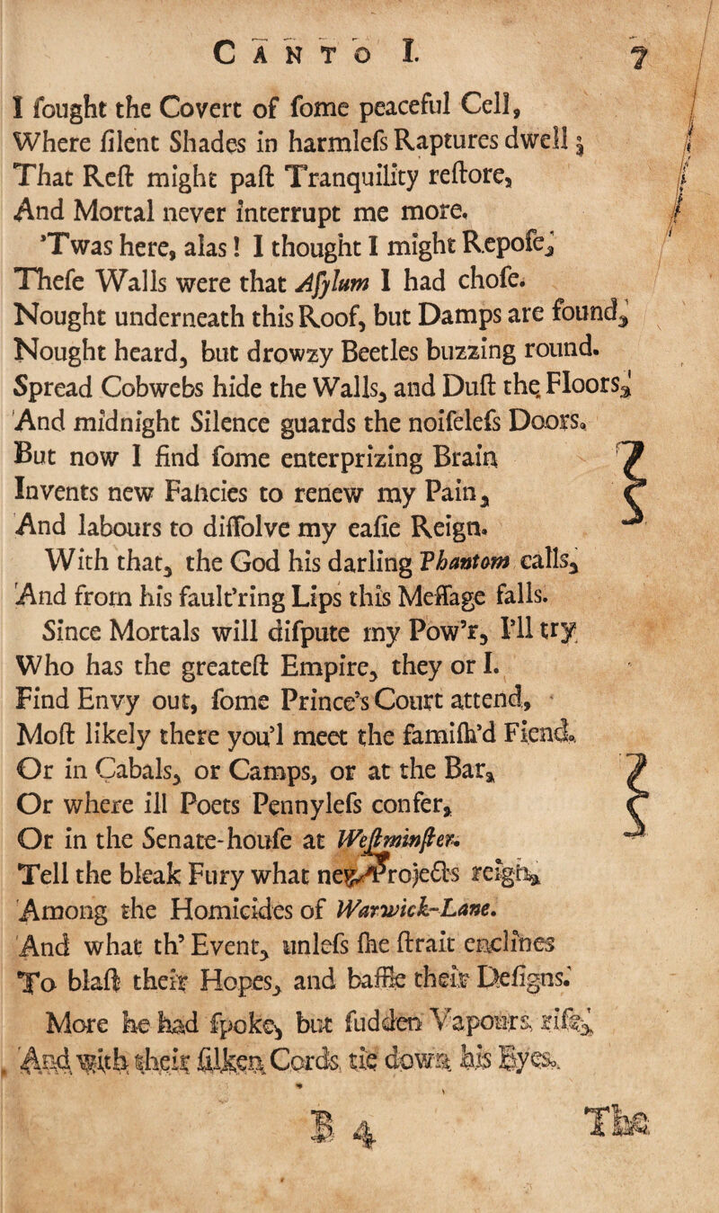 I fought the Covert of fome peaceful Cell, Where filent Shades in harmlefs Raptures dwell j That Reft might pad Tranquility reftore. And Mortal never interrupt me more, ’Twas here, alas! I thought I might Repofe, Thefe Walls were that Afylum I had chofe. Nought underneath this Roof, but Damps are founds Nought heard, but drowzy Beetles buzzing round. Spread Cobwebs hide the Walls, and Dull the. Floors^ And midnight Silence guards the noifelefs Doors, But now I find fome enterprizing Brain Invents new Fancies to renew my Pain, And labours to diffolve my eafie Reign. With that, the God his darling F bantam calls. And from his fault’ring Lips this Meffage falls. Since Mortals will difpute my Pow’r, f 11 try Who has the greateft Empire, they or I. Find Envy out, fome Prince’s Court attend, Moft likely there yoifl meet the famifh’d Fiend* Or in Cabals, or Camps, or at the Bar, Or where ill Poets Pennylefs confer. Or in the Senate- houfe at JVeJfoninJter* Tell the bleak Fury what ne$^Pro)e£fcs teigh* Among the Homicides of Warwick-Lane. And what th5 Event, tinlefs 1he ftrait enclines To blaft their Hopes, and baffie cheit Defigns.' More he had fpoke* but fuddeo Vapours, rif% f. AM Wfe their Cords, tie dowm his lyes*