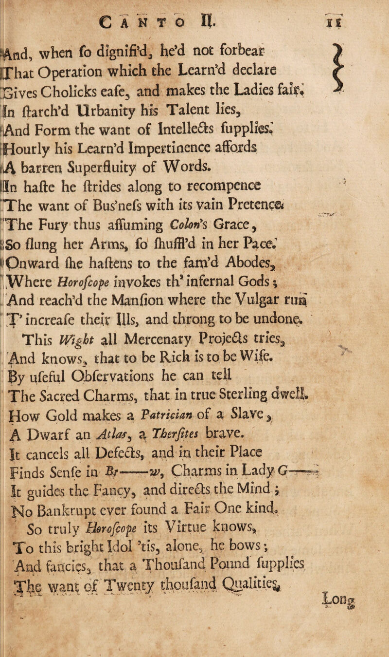 5|^nd, when fo dignified,, he’d not forbear That Operation which the team’d declare ;£ives Cholicks eafe, and makes the Ladies fair. In ftarch’d Urbanity his Talent lies, hAnd Form the want of lntelle&s fuppliesJ [Hourly his Learn’d Impertinence affords ,A barren Superfluity of Words. (In hafte he ftrides along to recompence 'The want of Bus’nefs with its vain Pretence* 'The Fury thus affuming Colon's Grace, ;So flung her Arms, fo fhuffl’d in her PaceJ lOnward (he haftens to the fam’d Abodes, Where Horofcope invokes th9 infernal Gods *, And reach’d the Manfion where the Vulgar rua X’ increafe their Ills, and throng to be undone. This Wight all Mercenary Proje&s tries. And knows.* that to be Rich is so be Wife. By ufeful Qbfervations he can tell The Sacred Charms, that in true Sterling dwell How Gold makes a Patrician of a Slave , A Dwarf an a Tfoerjites brave. It cancels all Defers, and in their Place Finds Senfe in Bt——gw, Charms in Lady G—^ It guides the Fancy, and directs the Mind y Jslo Bankrupt ever found a Fair One kind* So truly Horofcope its Virtue knows, To this bright Idol ?tis, alone, he bows *, And fancies, that a Thailand Pound fupplies want of thoufand Qualities